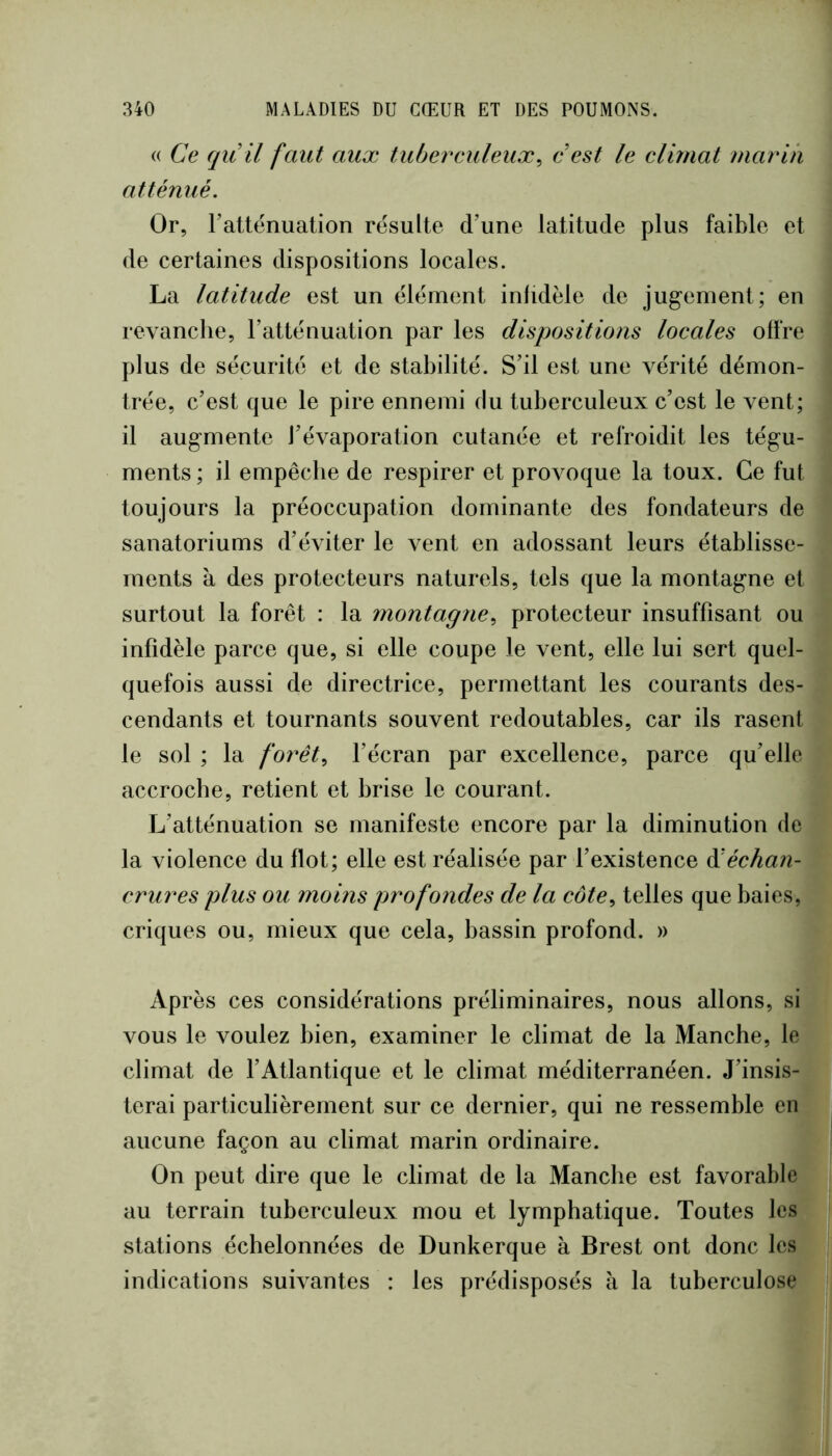 (( Ce qii il faut aux tuberculeux^ e est le climat mariii atténué. Or, Tatténuation résulte d’une latitude plus faible et de certaines dispositions locales. La latitude est un élément inlidèle de jugement; en revanche, l’atténuation par les dispositions locales offre plus de sécurité et de stabilité. S’il est une vérité démon- trée, c’est que le pire ennemi du tuberculeux c’est le vent; il augmente l’évaporation cutanée et refroidit les tégu- ments ; il empêche de respirer et provoque la toux. Ce fut toujours la préoccupation dominante des fondateurs de sanatoriums d’éviter le vent en adossant leurs établisse- ments à des protecteurs naturels, tels que la montagne et surtout la forêt : la montagne, protecteur insuffisant ou infidèle parce que, si elle coupe le vent, elle lui sert quel- quefois aussi de directrice, permettant les courants des- cendants et tournants souvent redoutables, car ils rasent le sol ; la forêt, l’écran par excellence, parce qu’elle accroche, retient et brise le courant. L’atténuation se manifeste encore par la diminution de la violence du flot; elle est réalisée par f existence àléchan- crures plus ou moins profondes de la côte, telles que baies, criques ou, mieux que cela, bassin profond. » Après ces considérations préliminaires, nous allons, si vous le voulez bien, examiner le climat de la Manche, le climat de fAtlantique et le climat méditerranéen. J’insis- terai particulièrement sur ce dernier, qui ne ressemble en aucune façon au climat marin ordinaire. On peut dire que le climat de la Manche est favorable au terrain tuberculeux mou et lymphatique. Toutes les stations échelonnées de Dunkerque à Brest ont donc les indications suivantes : les prédisposés h la tuberculose