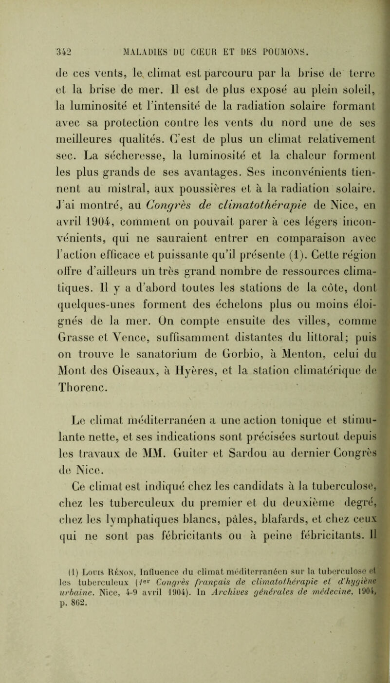de ces vents, le, climat est parcouru par la brise de terre et la brise de mer. 11 est de plus exposé au plein soleil, la luminosité et Fintensité de la radiation solaire formant avec sa protection contre les vents du nord une de ses meilleures qualités. C’est de plus un climat relativement sec. La sécheresse, la luminosité et la chaleur forment les plus grands de ses avantages. Ses inconvénients tien- nent au mistral, aux poussières et à la radiation solaire. J’ai montré, au Congrès de climatothérapte de Nice, en avril 1904, comment on pouvait parer à ces légers incon- vénients, qui ne sauraient entrer en comparaison avec l’action efficace et puissante qu’il présente (1). Cette région olfre d’ailleurs un très grand nombre de ressources clima- tiques. Il y a d’abord toutes les stations de la côte, dont quelques-unes forment des échelons plus ou moins éloi- gnés de la mer. On compte ensuite des villes, comme Grasse et Yence, sufrisamment distantes du littoral; puis on trouve le sanatorium de Gorbio, à Menton, celui du Mont des Oiseaux, à Hyères, et la station climatérique de Tborenc. Le climat méditerranéen a une action tonique et stimu- lante nette, et ses indications sont précisées surtout depuis les travaux de MM. Guiter et Sardou au dernier Congrès de Nice. Ce climat est indiqué chez les candidats à la tuberculose, chez les tuberculeux du premier et du deuxième degré, chez les lymphatiques blancs, pales, blafards, et chez ceux qui ne sont pas fébricitants ou à peine fébricitants. 11 (1) Louis Kknon, Induence du climat méditerranéen sur la tuberculose et les tuberculeux Congrès français de climatolhérapie et d’hygiène urbaine. Nice, 4-9 avril 1904). In Archives générales de médecine, 1904, p. 802.