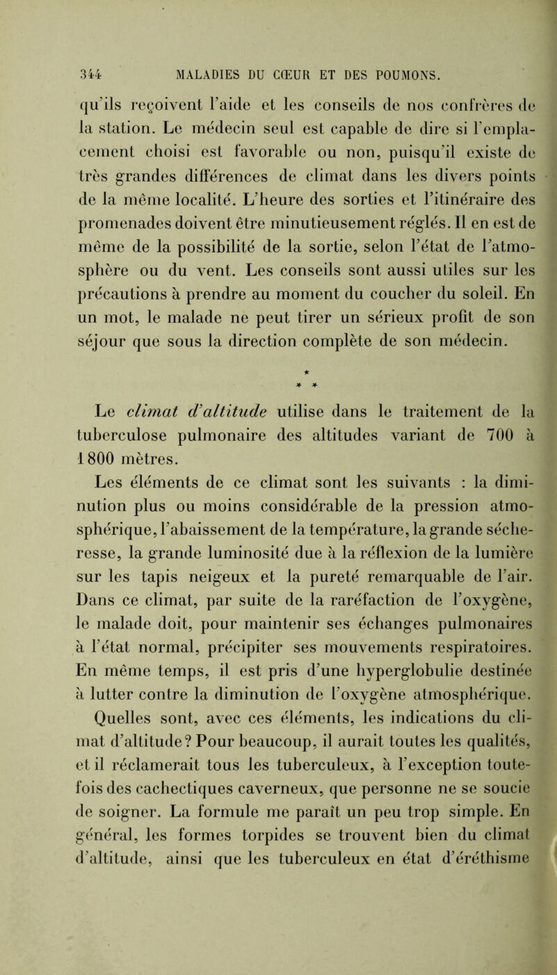 qu’ils reçoivent l’aide et les conseils de nos confrères de la station. Le médecin seul est capable de dire si rempla- cement choisi est favorable ou non, puisqu’il existe de très grandes différences de climat dans les divers points de la même localité. L’heure des sorties et l’itinéraire des promenades doivent être minutieusement réglés. Il en est de même de la possibilité de la sortie, selon l’état de l’atmo- sphère ou du vent. Les conseils sont aussi utiles sur les précautions à prendre au moment du coucher du soleil. En un mot, le malade ne peut tirer un sérieux profit de son séjour que sous la direction complète de son médecin. Le climat cValtitude utilise dans le traitement de la tuberculose pulmonaire des altitudes variant de 700 à 1800 mètres. Les éléments de ce climat sont les suivants : la dimi- nution plus ou moins considérable de la pression atmo- sphérique, l’abaissement de la température, la grande séche- resse, la grande luminosité due à la réflexion de la lumière sur les tapis neigeux et la pureté remarquable de l’air. Dans ce climat, par suite de la raréfaction de l’oxygène, le malade doit, pour maintenir ses échanges pulmonaires à l’état normal, précipiter ses mouvements respiratoires. En même temps, il est pris d’une hyperglobulie destinée à lutter contre la diminution de l’oxygène atmosphérique. Quelles sont, avec ces éléments, les indications du cli- mat d’altitude? Pour beaucoup, il aurait toutes les qualités, et il réclamerait tous les tuberculeux, à l’exception toute- fois des cachectiques caverneux, que personne ne se soucie de soigner. La formule me paraît un peu trop simple. En général, les formes torpides se trouvent bien du climat d’altitude, ainsi que les tuberculeux en état d’éréthisme