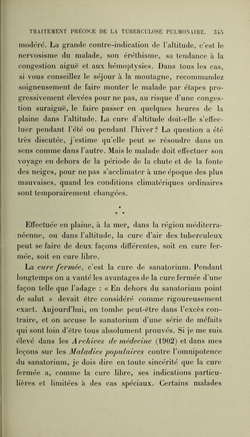 modéré. La grande contre-indication de Taltitude, c’est le nervosisme du malade, son éréthisme, sa tendance k la congestion aiguë et aux hémoptysies. Dans tous les cas, si vous conseillez le séjour à la montagne, recommandez soigneusement de faire monter le malade par étapes pro- gressivement élevées pour ne pas, au risque d’une conges- tion suraiguë, le faire passer en quelques heures de la plaine dans l’altitude. La cure d’altitude doit-elle s’effec- tuer pendant l’été ou pendant l’hiver? La question a été très discutée, j’estime qu’elle peut se résoudre dans un sens comme dans l’autre. Mais le malade doit effectuer son voyage en dehors de la période de la chute et de la fonte des neiges, pour ne pas s’acclimater à une époque des plus mauvaises, quand les conditions climatériques ordinaires sont temporairement changées. Effectuée en plaine, à la mer, dans la région méditerra- néenne, ou dans l’altitude, la cure d’air des tuherculeux peut se faire de deux façons differentes, soit en cure fer- mée, soit en cure libre. La cu?^e fermée^ c’est la cure de sanatorium. Pendant longtemps on a vanté les avantages de la cure fermée d’une façon telle que l’adage : « En dehors du sanatorium point de salut » devait être considéré comme rigoureusement exact. Aujourd’hui, on tombe peut-être dans l’excès con- traire, et on accuse le sanatorium d’une série de méfaits qui sont loin d’être tous absolument prouvés. Si je me suis élevé dans les Archives de înédecine (1902) et dans mes leçons sur les Maladies populaires contre l’omnipotence du sanatorium, je dois dire en toute sincérité que la cure fermée a, comme la cure libre, ses indications particu- lières et limitées à des cas spéciaux. Certains malades