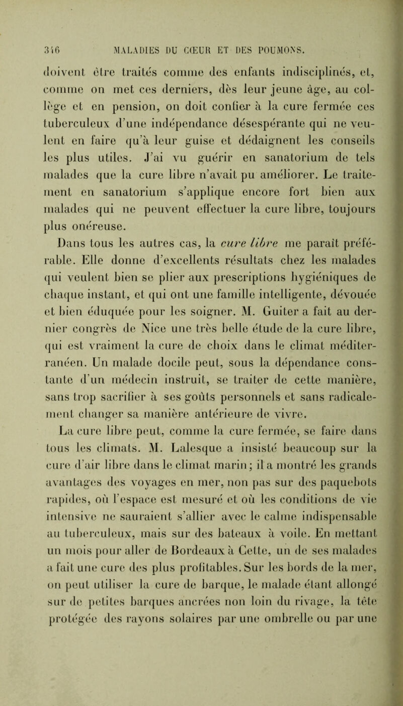 doivent être traites comme des enfants indisciplinés, et, comme on met ces derniers, dès leur jeune àg-e, au col- lège et en pension, on doit confier à la cure fermée ces tuberculeux d'une indépendance désespérante qui ne veu- lent en faire qu’à leur guise et dédaignent les conseils les plus utiles. J’ai vu guérir en sanatorium de tels malades que la cure libre n’avait pu améliorer. Le traite- ment en sanatorium s’applique encore fort bien aux malades qui ne peuvent effectuer la cure libre, toujours plus onéreuse. Dans tous les autres cas, la cure libre me paraît préfé- rable. Elle donne d’excellents résultats chez les malades qui veulent bien se plier aux prescriptions hygiéniques de cba([ue instant, et qui ont une famille intelligente, dévouée et bien éduquée pour les soigner. M. Guiter a fait au der- nier congrès de Nice une très belle étude de la cure libre, qui est vraiment la cure de choix dans le climat méditer- ranéen. Un malade docile peut, sous la dépendance cons- tante d’un médecin instruit, se traiter de cette manière, sans trop sacrifier à ses goûts personnels et sans radicale- ment changer sa manière antérieure de Auvre. La cure libre peut, comme la cure fermée, se faire dans tous les climats. M. Lalesque a insisté beaucoup sur la cure d’air libre dans le climat marin; il a montré les grands avantages des voyages en mer, non pas sur des paquebots rapides, oii l’espace est mesuré et où les conditions de vie intensive ne sauraient s’allier avec le calme indispensalile au tuberculeux, mais sur des bateaux à \oile. En iiKûtant un mois pour aller de Bordeaux à Cette, un de ses malades a fait une cure des plus profitables. Sur les bords de la mer, on peut utiliser la cure de barque, le malade étant allongé sur de petites barques ancrées non loin du rivag(‘, la tét(; protégée des rayons solaires par une ombrelle ou par une
