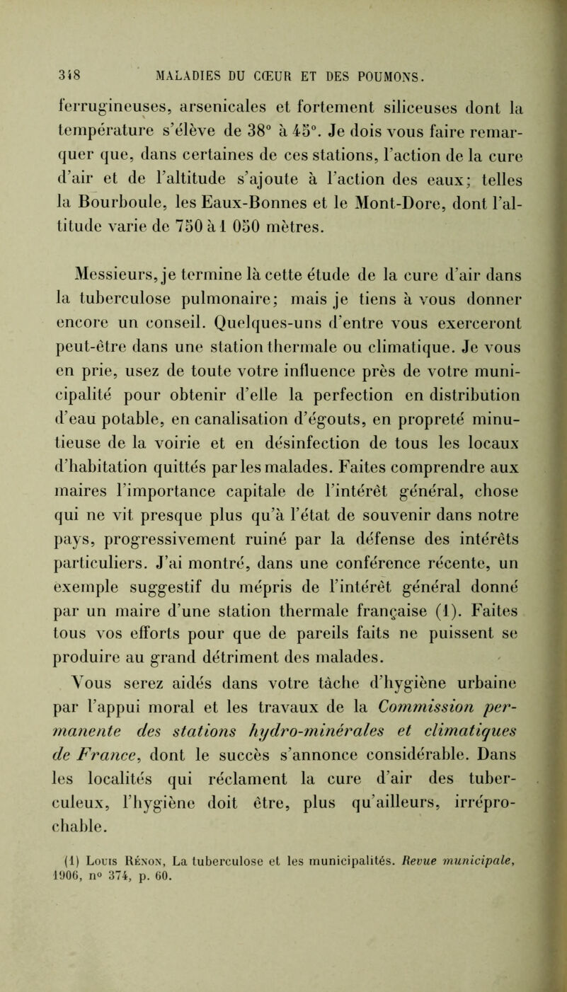 ferrugineuses, arsenicales et fortement siliceuses dont la température s’élève de 38® à 45®. Je dois vous faire remar- quer que, dans certaines de ces stations, l’action de la cure d’air et de l’altitude s’ajoute à l’action des eaux; telles la Bourboule, les Eaux-Bonnes et le Mont-Dore, dont l’al- titude varie de 750 à 1 050 mètres. Messieurs, je termine là cette étude de la cure d’air dans la tuberculose pulmonaire; mais je tiens à vous donner encore un conseil. Quelques-uns d’entre vous exerceront peut-être dans une station tbermale ou climatique. Je vous en prie, usez de toute votre influence près de votre muni- cipalité pour obtenir d’elle la perfection en distribution d’eau potable, en canalisation d’égouts, en propreté minu- tieuse de la voirie et en désinfection de tous les locaux d’habitation quittés parles malades. Faites comprendre aux maires l’importance capitale de l’intérêt général, chose qui ne vit presque plus qu’à l’état de souvenir dans notre pays, progressivement ruiné par la défense des intérêts particuliers. J’ai montré, dans une conférence récente, un exemple suggestif du mépris de l’intérêt général donné par un maire d’une station thermale française (I). Faites tous vos efforts pour que de pareils faits ne puissent se produire au grand détriment des malades. Vous serez aidés dans votre tâche d’hygiène urbaine par l’appui moral et les travaux de la Commission per- manente des stations hydro-minérales et elimatiques de France^ dont le succès s’annonce considérable. Dans les localités qui réclament la cure d’air des tuber- culeux, l’hygiène doit être, plus qu’ailleurs, irrépro- chable. (1) Louis Rénon, La tuberculose et les municipalités. Revue municipale, l'JOG, no 374, p. 60.