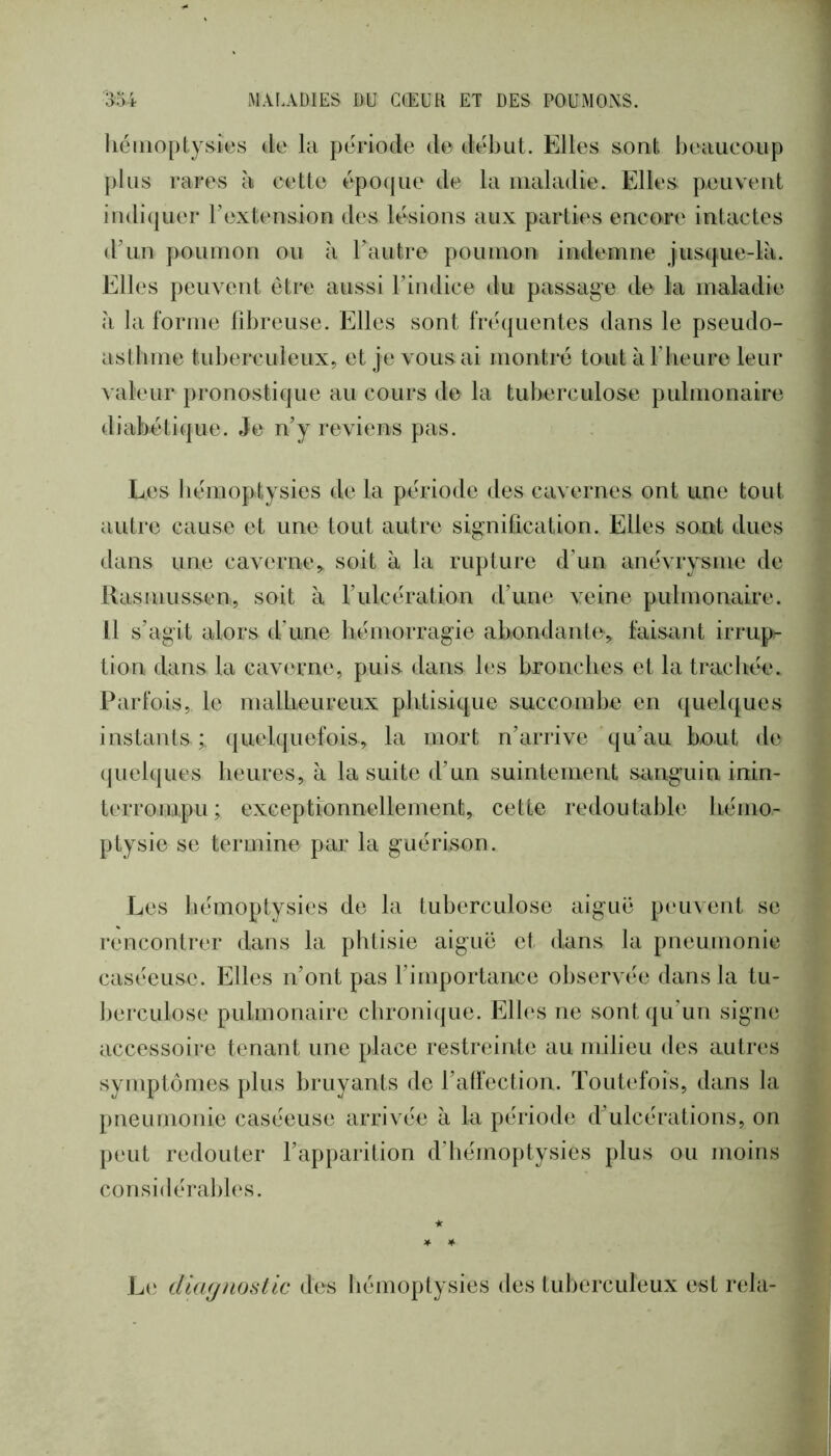 hémoptysies de la période de début. Elles sont beaucoup ])lus rares à cette époque de la maladie. Elles peuvent indiquer Textension des lésions aux parties encore intactes d’un poumon ou à Tautre poumon indemne jusque-là. Elles peuvent être aussi Tindice du passage de la maladie à la forme libreuse. Elles sont fréquentes dans le pseudo- asthme tuberculeux, et je vous ai montré toutàriieure leur valeur pronostique au cours de la tuberculose pulmonaire diabétique. Je n’y reviens pas. Les bémoptysies de la période des cavernes ont une tout autre cause et une tout autre signiQcation. Elles sont dues dans une caverne,, soit à la rupture d’un anévrysme de Rasmussen, soit à l’ulcération d’une veine pulmonaire. Il s’agit alors d’une hémorragie abondante, faisant irrup- tion dans la caverne, puis dans les bronches et la trachée. Parfois, le malheureux plitisiqiie succombe en quelques instants;, quelquefois, la mort n’arrive qu’au bout de (juelques heures, à la suite d’un suintement sanguin inin- terrompu; exceptionnellement, cette redoutable hémo- ptysie se termine par la guérison. Les hémoptysies de la tuberculose aiguë peinent se rencontrer dans la phtisie aiguë et dans la pneumonie caséeuse. Elles n’ont pas l’importance oliservée dans la tu- Jjerculose pulmonaire chronique. Elles ne sont qu’un signe accessoire tenant une place restreinte au milieu des autres symptômes plus bruyants de l’affection. Toutefois, dans la jmeunionie caséeuse arrivée à la période d'ulcérations, on peut redouter l’apparition d’hémoptysies plus ou moins considérables. ★ Le dtcKjnosllc des hémoptysies des tuberculeux est rela-