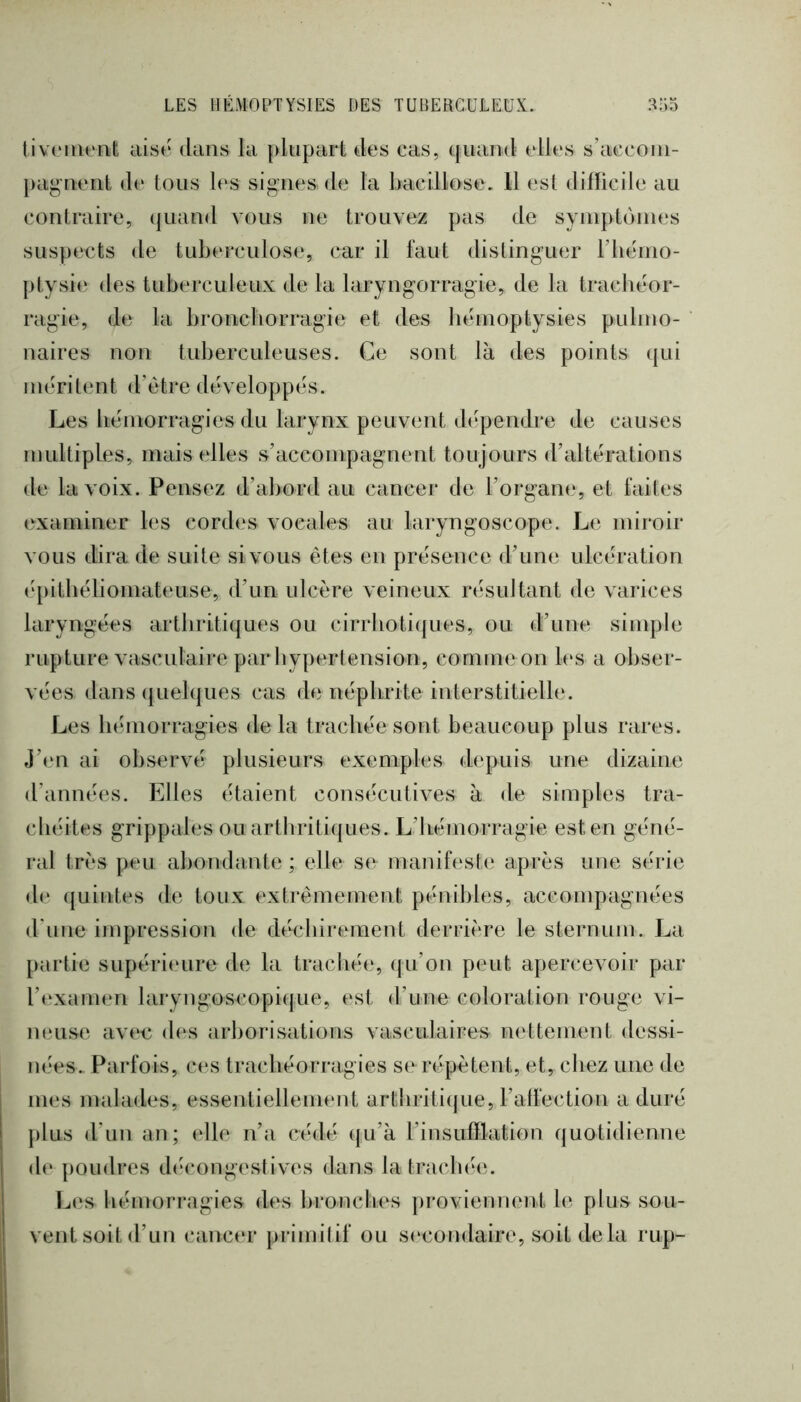 tivoment aisé dans la plupart des cas, ([uand elles s’acconi- })agnent de tous les signes de la bacillose. 11 est difficile au contraire, (jiiand vous ne trouvez pas de syniptonies suspects de tuberculose, car il faut distinguer riiénio- ptysie des tuberculeux de la laryngorragie, de la trachéor- ragie, de la broncborragie et des hémoptysies pulnio- naires non tuberculeuses. Ce sont là des points ({ui méritent d’ètre développés. Les bémorragies du larynx peuvent dépendre de causes multiples, mais elles s’accompagnent toujours d’altérations de la voix. Pensez d’abord au cancer de l’organe, et faites examiner les cordes vocales au laryngoscope. Le miroir vous dira de suite si vous êtes en présence d’une ulcération ('[)itbéliomat(‘use, d’un ulcère veineux résultant de varices laryngées arthritiques ou cirrbotiques, ou d’une simple rupture vasculaire par liypertension, comme on les a obser- vées dans (jLielques cas de néphrite interstitielle. Les bémorragies delà trachée sont beaucoup plus rares, j’en ai observé plusieurs exemples depuis une dizaine d’années. Elles étaient consécutives à de simples tra- cbéites grippales ou arthritiques. L’hémorragie est en géné- ral très peu abondante ; elle se manifeste; après une série de quintes de toux extrêmement pénibles, accompagnées d'une impression de déchirement derrière le sternum. La partie supériemre de la trachée, (jii’on peut apercevoir par l’eLvanum laryngoscopique, est d’une coloration rouge vi- mmse avee (h‘s arborisations vasculaires nettement dessi- nées.. Parfois, c(‘s traebéorragies se répètent, et, chez une de mes malades, essentiellement artbriticjue, l’alfection a duré plus d’un an; elle n’a ctalé (|u’à l’insufflation quotidienne de poudres d(àu)ngeslives dans la trachée. Les bémorragies des bronches proviennent le plus sou- vent soit d’un cancer primitif ou s(‘condaire, soit delà rup-