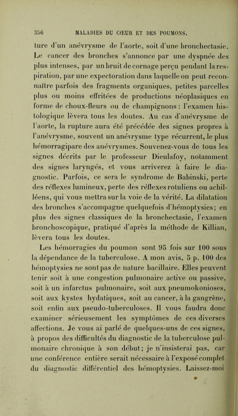 turc d\m anévrysme de l’aorte, soit d’une bronchectasie. Le cancer des bronches s’annonce par une dyspnée des plus intenses, par un bruit de cornage perçu pendant lares- piration, par une expectoration dans laquelle on peut recon- naître parfois des fragments organiques, petites parcelles plus ou moins effritées de productions néoplasiques en forme de choux-fleurs ou de champignons : l’examen his- tologique lèvera tous les doutes. Au cas d’anévrysme de l’aorte, la rupture aura été précédée des signes propres à l’anévrysme, souvent un anévrysme type récurrent, le plus hémorragipare des anévrysmes. Souvenez-vous de tous les signes décrits par le professeur Dieulafoy, notamment des signes laryngés, et vous arriverez à faire le dia- gnostic. Parfois, ce sera le syndrome de Babinski, perte des réflexes lumineux, perte des réflexes rotuliens ou achil- léens, qui vous mettra sur la voie de la vérité. La dilatation des bronches s’accompagne quelquefois d’hémoptysies; en plus des signes classiques de la bronchectasie, l’examen hronchoscopique, pratiqué d’après la méthode de Killian, lèvera tous les doutes. Les hémorragies du poumon sont 9o fois sur 100 sous la dépendance de la tuberculose. A mon avis, 3 p. 100 des hémoptysies ne sont pas de nature bacillaire. Elles peuvent tenir soit à une congestion pulmonaire active ou passive, soit à un infarctus pulmonaire, soit aux pneumokonioses, soit aux kystes hydatiques, soit au cancer, à la gangrèiK*, soit enfin aux pseudo-tuberculoses. 11 vous faudra donc examiner sérieusement les symptômes de ces diverses affections. Je vous ai parlé de quelques-uns de ces signes, à propos des difficultés du diagnostic de la tuberculose pul- monaire chroni((ue à son début; je n’insisterai pas, cai* une conférence entière serait nécessaire à l’exposé complet du diagnostic différenliel des hémoptysies. Laissez-moi