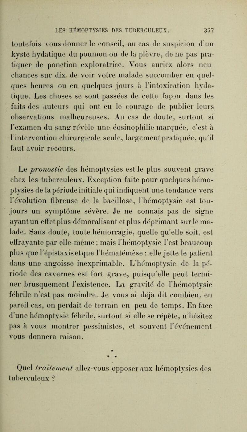 toutefois vous donner le conseil, au cas de suspicion d’un kyste hydatique du poumon ou de la plèvre, de ne pas pra- tiquer de ponction exploratrice. Vous auriez alors neu chances sur dix de voir votre malade succomber en quel- ques heures ou en quelques jours à l’intoxication hyda- tique. Les choses se sont passées de cette façon dans les faits des auteurs qui ont eu le courage de publier leurs observations malheureuses. Au cas de doute, surtout si l’examen du sang révèle une éosinophilie marquée, c’est à l’intervention chirurgicale seule, largement pratiquée, qu’il faut avoir recours. Le pronostic des hémoptysies est le plus souvent grave chez les tuberculeux. Exception faite pour quelques hémo- ptysies de la période initiale qui indiquent une tendance vers l’évolution fibreuse de la bacillose, l’hémoptysie est tou- jours un symptôme sévère. Je ne connais pas de signe ayant un effet plus démoralisant et plus déprimant sur le ma- lade. Sans doute, toute hémorragie, quelle qu’elle soit, est effrayante par elle-même ; mais l’hémoptysie l’est beaucoup plus que l’épistaxis et que l’hématémèse : elle jette le patient dans une angoisse inexprimable. L’hémoptysie de la pé- riode des cavernes est fort grave, puisqu’elle peut termi- ner brusquement l’existence. La gravité de l’hémoptysie fébrile n’est pas moindre. Je vous ai déjà dit combien, en pareil cas, on perdait de terrain en peu de temps. En face d’une hémoptysie fébrile, surtout si elle se répète, n’hésitez pas à vous montrer pessimistes, et souvent l’événement vous donnera raison. Quel traitement allez-vous opposer aux hémoptysies des tuberculeux ?