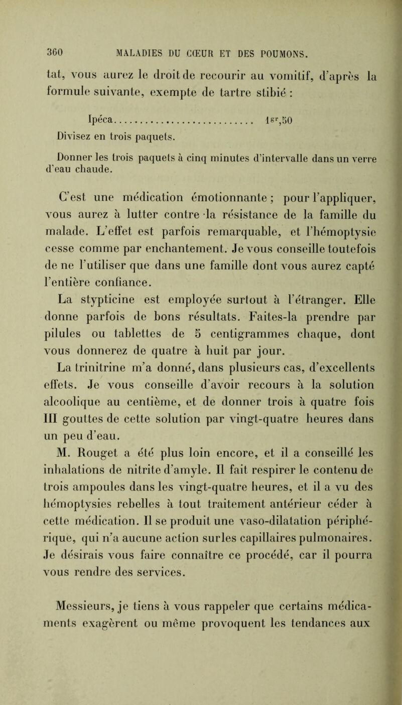 tat, vous aurez le droit de recourir au vomitif, d’après la formule suivante, exempte de tartre stibié : Ipéca ls%50 Divisez en trois paquets. Donner les trois paquets à cinq minutes d’intervalle dans un verre d’eau chaude. C’est une médication émotionnante ; pour l’appliquer, vous aurez à lutter contre la résistance de la famille du malade. L’effet est parfois remarquable, et l’hémoptysie cesse comme par enchantement. Je vous conseille toutefois de ne l’utiliser que dans une famille dont vous aurez capté l’entière confiance. La stypticine est employée surtout à l’étranger. Elle donne parfois de bons résultats. Faites-la prendre par pilules ou tablettes de 5 centigrammes chaque, dont vous donnerez de quatre à huit par jour. La trinitrine m’a donné, dans plusieurs cas, d’excellents effets. Je vous conseille d’avoir recours à la solution alcoolique au centième, et de donner trois à quatre fois III gouttes de cette solution par vingt-quatre heures dans un peu d’eau. M. Rouget a été plus loin encore, et il a conseillé les inhalations de nitrite d’amyle. Il fait respirer le contenu de trois ampoules dans les vingt-quatre heures, et il a vu des hémoptysies rebelles à tout traitement antérieur céder à cette médication. Il se produit une vaso-dilatation périphé- rique, qui n’a aucune action sur les capillaires pulmonaires. Je désirais vous faire connaître ce procédé, car il pourra vous rendre des services. Messieurs, je tiens à vous rappeler que certains médica- ments exagèrent ou meme provoquent les tendances aux