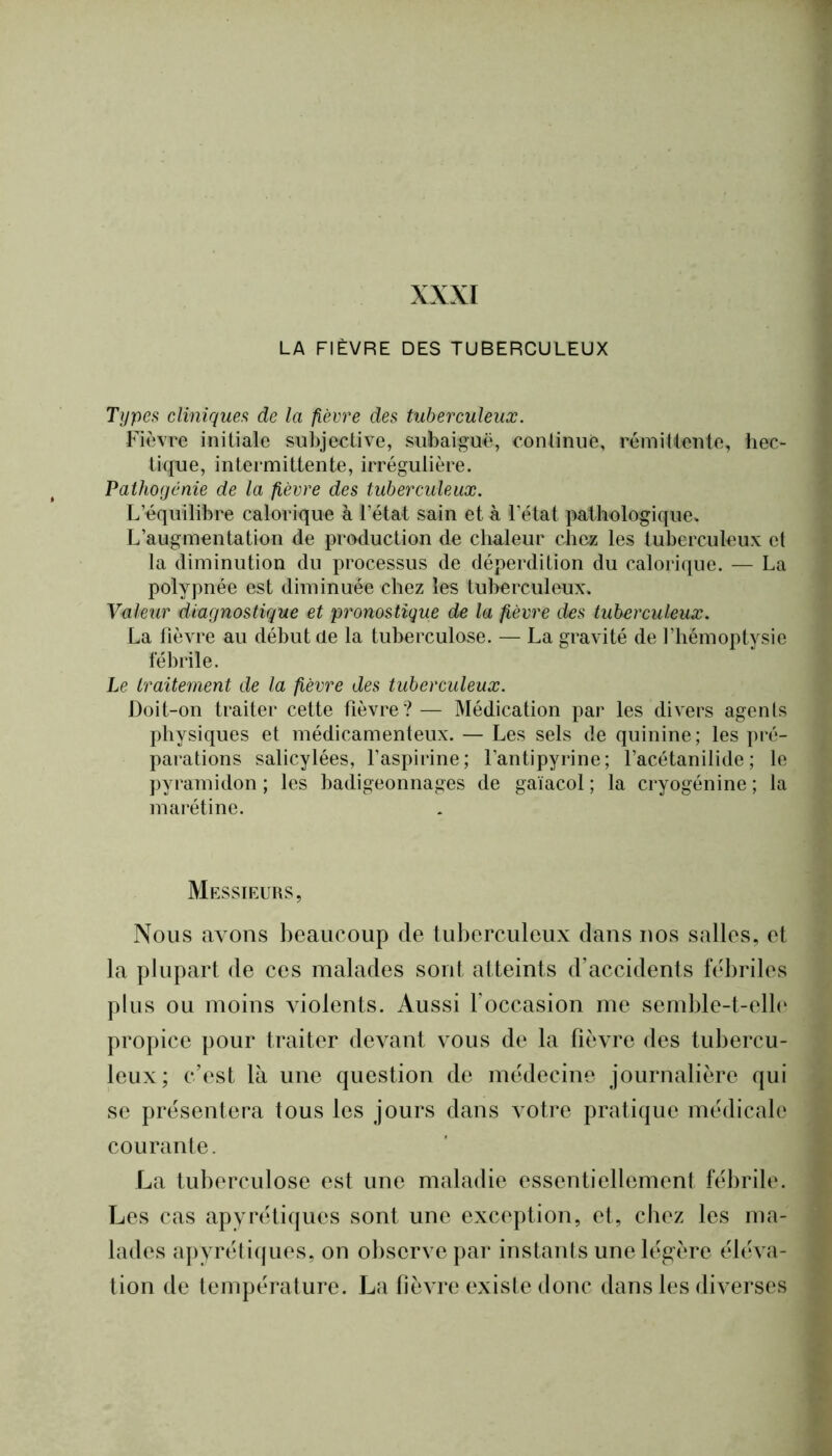 XXXI LA FIÈVRE DES TUBERCULEUX Types cliniques de la fièvre des tuberculeux. Fièvre initiale subjective, subaiguë, continue, rémittente, hec- tique, intermittente, irrégulière. Pathogcnie de la fièvre des tuberculeux. L’équilibre calorique à l’état sain et à l’état pathologique» L’augmentation de production de chaleur chez les tuberculeux et la diminution du processus de déperdition du calorique. — La polypnée est diminuée chez les tuberculeux. Valeur diagnostique et pronostique de la fièvre des tuberculeux. La fièvre au début de la tuberculose. — La gravité de l’hémoptysie fébrile. Le traitement de la fièvre des tuberculeux. Doit-on traiter cette fièvre?— Médication par les divers agents physiques et médicamenteux. — Les sels de quinine; les pré- parations salicylées, l’aspirine; l’antipyrine; l’acétanilide; le ])yramidon ; les badigeonnages de gaiacol ; la cryogénine ; la marétine. Messieurs, Nous avons beaucoup de tuberculeux dans nos salles, et la plupart de ces malades sont atteints d’accidents fébriles plus ou moins violents. Aussi l’occasion me semble-t-elle propice pour traiter devant vous de la fièvre des tubercu- leux; c’est là une question de médecine journalière qui se présentera tous les jours dans vmtre pratique médicale courante. La tuberculose est une maladie essentiellement fébrile. Les cas apyrétiques sont une exception, et, chez les ma- lades apyréti((ues, on observe par instants unelég:ère éléva- tion de température. La fièvre existe donc dans les diverses