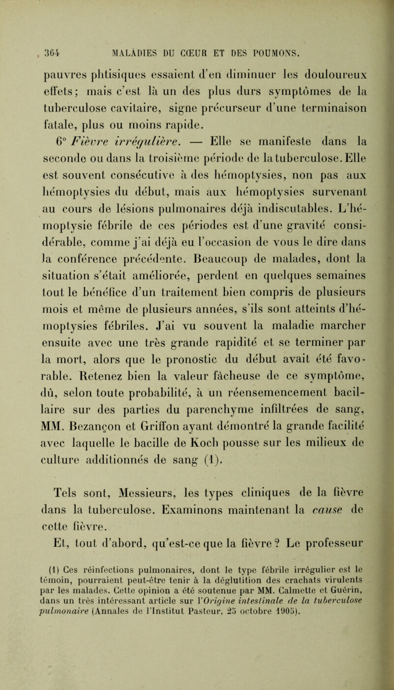 pauvres phtisiques essaient d’en diminuer les douloureux effets; mais c’est là un des plus durs symptômes de la tuberculose cavitaire, sig^ne précurseur d’une terminaison fatale, plus ou moins rapide. 6“ Fièvre irrégulière. — Elle se manifeste dans la seconde ou dans la troisième période de la tuberculose. Elle est souvent consécutive à des hémoptysies, non pas aux hémoptysies du début, mais aux hémoptysies survenant au cours de lésions pulmonaires déjà indiscutables. L’hé- moptysie fébrile de ces périodes est d’une gravité consi- dérable, comme j’ai déjà eu l’occasion de vous le dire dans la conférence précédente. Beaucoup de malades, dont la situation s’était améliorée, perdent en quelques semaines tout le bénéfice d’un traitement bien compris de plusieurs mois et même de plusieurs années, s’ils sont atteints d’hé- moptysies fébriles. J’ai vu souvent la maladie marcher ensuite avec une très grande rapidité et se terminer par la mort, alors que le pronostic du début avait été favo- rable. Retenez bien la valeur fâcheuse de ce symptôme, dû, selon toute probabilité, à un réensemencement bacil- laire sur des parties du parenchyme infdtrées de sang, MM. Bezançon et Griffon ayant démontré la grande facilité avec laquelle le bacille de Koch pousse sur les milieux de culture additionnés de sang (1). Tels sont. Messieurs, les types cliniques de la fièvre dans la tuberculose. Examinons maintenant la cause de cette fièvre. Et, tout d’abord, qu’est-ce que la fièvre ? Le professeur (1) Ces réinfections pulmonaires, dont le type fébrile irrégulier est le témoin, pourraient peut-être tenir à la déglutition des crachats virulents par les malades. Cette opinion a été soutenue par MM. Galmette et Guérin, dans un très intéressant article sur VOrigine mteslinale de la tuberculose pulmonaire (Annales de l’Institut Pasteur, 23 octobre 1903).
