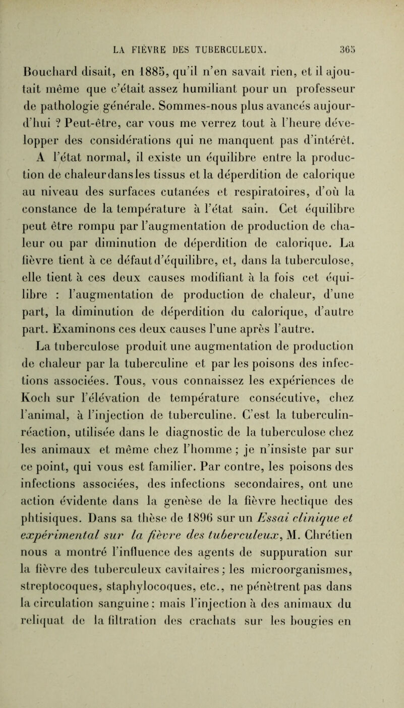 Bouchard disait, en 1885, qu’il n’en savait rien, et il ajou- tait même que c’était assez humiliant pour un professeur de pathologie générale. Sommes-nous plus avancés aujour- d’hui ? Peut-être, car vous me verrez tout à l’Iieure déve- lopper des considérations qui ne manquent pas d’intérêt. A l’état normal, il existe un équilibre entre la produc- tion de chaleur dans les tissus et la déperdition de calorique au niveau des surfaces cutanées et respiratoires, d’où la constance de la température à l’état sain. Cet équilibre peut être rompu par l’augmentation de production de cha- leur ou par diminution de déperdition de calorique. La lièvre tient a ce défaut d’équilibre, et, dans la tuberculose, elle tient à ces deux causes modifiant à la fois cet équi- libre : l’augmentation de production de chaleur, d’une part, la diminution de déperdition du calorique, d’autre part. Examinons ces deux causes l’une après l’autre. La tuberculose produit une augmentation de production de chaleur par la tuberculine et par les poisons des infec- tions associées. Tous, vous connaissez les expériences de Koch sur l’élévation de température consécutive, chez l’animal, à l’injection de tuberculine. C’est la tuberculin- réaction, utilisée dans le diagnostic de la tuberculose chez les animaux et même chez l’iiomme ; je n’insiste par sur ce point, qui vous est familier. Par contre, les poisons des infections associées, des infections secondaires, ont une action évidente dans la genèse de la fièvre hectique des phtisiques. Dans sa thèse de 1896 sur un Essai clinique et expérimental sur la fièvre des tuberculeux^ M. Clirétien nous a montré l’influence des agents de suppuration sur la fièvre des tuberculeux cavitaires ; les microorganismes, streptocoques, staphylocoques, etc., ne pénètrent pas dans la circulation sanguine : mais l’injection à des animaux du reli({Liat de la filtration des crachats sur les bougies en