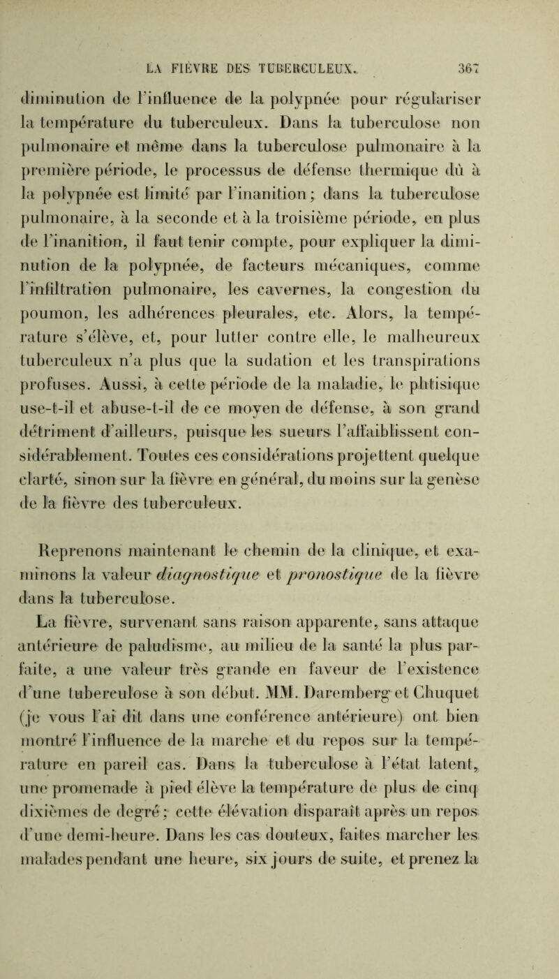 dimiïuilion do Finfluonce de ia polypnée pour régulariser la température du tuberculeux. Dans la tuberculose non pulmonaire et même dans la tuberculose pulmonaire à la pnoniére période, le processus de défense thermique dû à la polypnée est limite par l’inanition ; dans la tuberculose pulmonaire, à la seconde et à la troisième période, en plus de rinanition, il faut tenir compte, pour expliquer la dimi- nution de ta polypnée, de facteurs mécaniques, comme rinfiltration pulmonaire, les cavernes, la congestion du poumon, les adhérences pleurales, etc. Alors, la tempé- rature s’élève, et, pour lutler contre elle, le malheureux tuberculeux n’a plus ({ue la sudation et les transpirations profuses. Aussi, à cette période de la maladie, le plitisi([ue use-t-il et abuse-t-il de ce moyen de défense, à son grand détriment d’ailleurs, puisque les sueurs l’alfaiblissent con- sidérablement. Toutes ces considérations projettent quelque clarté, sinon sur la fièvre en général, du moins sur la genèse de la fièvre des tuberculeux. Reprenons maintenant le chemin de la clinique, et exa- minons la valeur diagnostique et pronostique de la fièvre dans la tuberculose. La fièvre, survenant sans raison apparente, sans attaque antérieure de paludism(‘, au milieu de la santé la plus par- faite, a une valeur très grande en faveur de l’existence (ITine tuberculose à son début. MM. Daremberg et Chuquet (je vous Fai dit dans une conférence antérieure) ont bien montré Finfluence de la marche et du repos sur la tempé- rature en pareil cas. Dans la tuberculose à l’état latent, un(‘ promenade à pie<l élève la température de plus de cinq dixièmes de degré; cette élévalion disparaît après un repos d’urne demi-heure. Dans les cas douteux, faites marcher les malades pendant une heure, six jours de suite, et prenez la