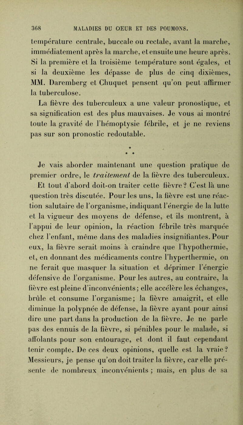 température centrale, buccale ou rectale, avant la marclie, immédiatement après la marche, etensuiteune heure après. Si la première et la troisième température sont égales, et si la deuxième les dépasse de plus de cinq dixièmes, MM. Daremberg et Ghuquet pensent qu’on peut affirmer la tuberculose. La fièvre des tuberculeux a une valeur pronostique, et sa signification est des plus mauvaises. Je vous ai montré toute la gravité de F hémoptysie fébrile , et je ne reviens pas sur son pronostic redoutable. Je vais aborder maintenant une question pratique de premier ordre, le trailement de la fièvre des tuberculeux. Et tout d’abord doit-on traiter cette fièvre? C’est là une question très discutée. Pour les uns, la fièvre est une réac- tion salutaire de l’organisme, indiquant l’énergie de la lutte et la vigueur des moyens de défense, et ils montrent, à fappui de leur opinion, la réaction fébrile très marquée chez l’enfant, même dans des maladies insignifiantes. Pour eux, la fièvre serait moins à craindre que Fhypothermie, et, en donnant des médicaments contre l’byperthermie, on ne ferait que masquer la situation et déprimer l’énergie défensive de Forganisme. Pour les autres, au contraire, la fièvre est pleine d’inconvénients; elle accélère les échanges, brûle et consume Forganisme; la fièvre amaigrit, et elle diminue la polypnée de défense, la fièvre ayant pour ainsi dire une part dans la production de la lièvre. Je ne parle pas des ennuis de la fièvre, si pénibles pour le malade, si affolants pour son entourage, et dont il faut cependant tenir compte. De ces deux opinions, quelle est la vraie? Messieurs, je pense qu’on doit traiter la fièvre, car elle pré- sente de nombreux inconvénients ; mais, en plus de sa