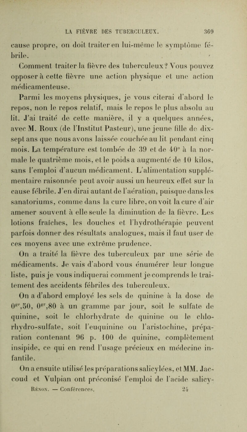 cause propre, on doit traiter en lui-iiièine le symptoiiu' le- l)ril(‘. Comment traiter la fièvre des tuberculeux? Vous pouvez opposer à cette fièvre une action physique et une action médicamenteuse. Parmi les moyens physiques, je vous citerai d’abord le repos, non le repos relatif, mais le repos le plus absolu au lit. J’ai traité de cette manière, il y a quelques années, avec M. Roux (de l’Institut Pasteur), une jeune fille do dix- sept ans que nous avons laissée couebéeau lit pendant cinq mois. La température est tombée de 39 et de 40 à la nor- male le quatrième mois, et le poids a aug-menté de 10 kilos, sans l’emploi d’aucun médicament. L’alimentation supplé- mentaire raisonnée peut avoir aussi un heureux effet sur la cause fébrile. J’en dirai autant de l’aération, puisque dans les sanatoriums, comme dans la cure libre, on voit la cure d’air amener souvent à elle seule la diminution de la fièvre. Les lotions fraîches, les douches et l’hydrothérapie peiwent parfois donner des résultats analog-ues, mais il faut user de ces moyens avec une extrême prudence. On a traité la lièvre des tuberculeux par une série de médicaments. Je vais d’abord vous énumérer leur lona-ue O liste, puis je vous indiquerai comment je comprends le trai- tement des accidents fébriles des tuberculeux. On a d’abord employé les sels de quinine à la dose de 0^'’,o0, à un gramme par jour, soit le sulfate de quinine, soit le cblorlvydrate de quinine ou le cblo- rbydro-sulfate, soit l’euquinine ou raristoebine, prépa- ration contenant 96 p. 100 de quinine, complètement insipide, ce qui en rend l’usage précieux en médecine in- fantile. On a ensuite utilisé les préparations salicylées, et MM. Jac- coud et Vulpian ont préconisé l’emploi de facide salicy- liÉNox. — Conférences, 24