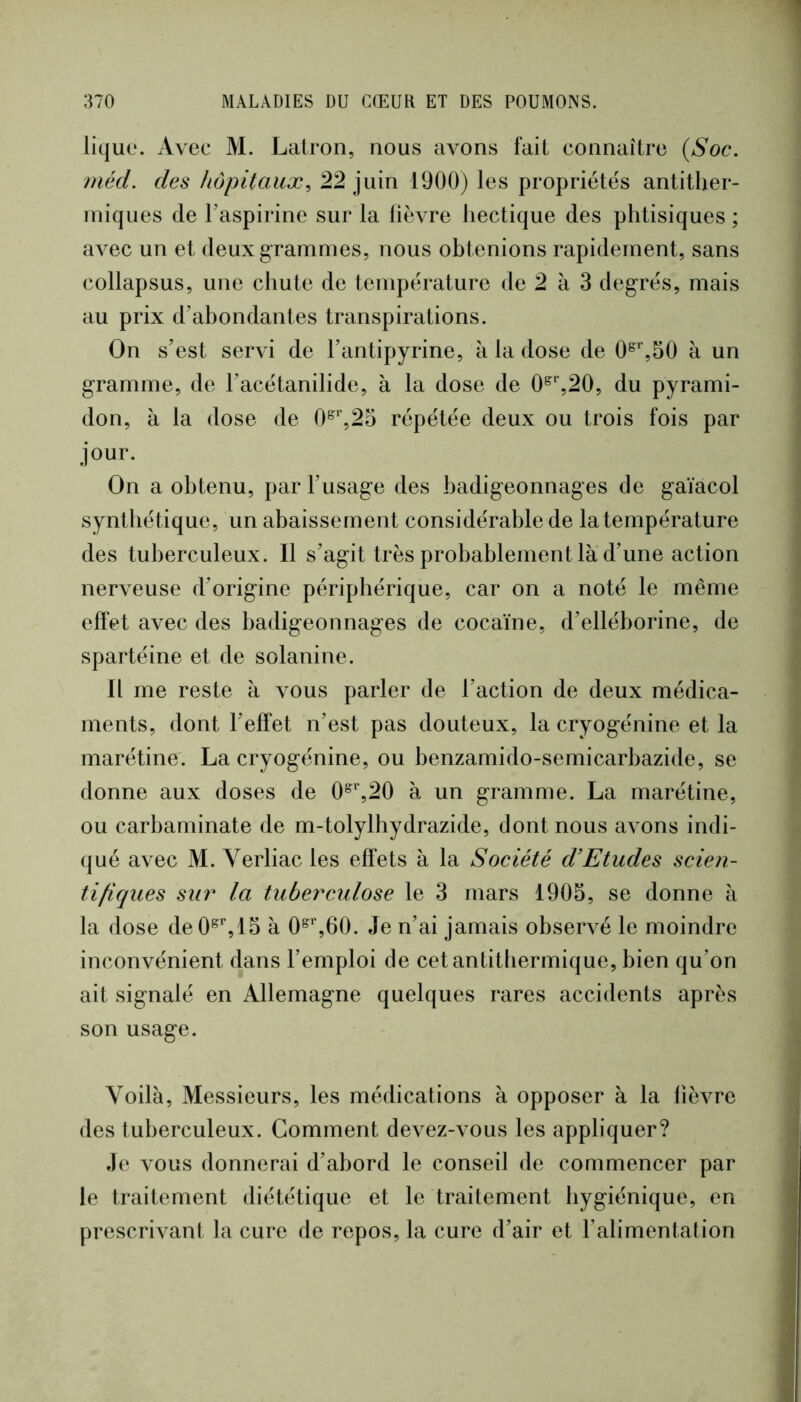 lique. Avec M. Latron, nous avons fait connaître (Soc. méd. des hôpitaux^ 22 juin 1900) les propriétés antither- iniques de Taspirine sur la lièvre hectique des phtisiques ; avec un et deux grammes, nous obtenions rapidement, sans collapsus, une chute de température de 2 à 3 degrés, mais au prix d’abondantes transpirations. On s’est servi de l’antipyrine, à la dose de 0^%50 à un gramme, de l’acétanilide, à la dose de 0^%20, du pyrami- don, à la dose de 0^’’,23 répétée deux ou trois fois par jour. On a obtenu, par l’usage des badigeonnages de gaïacol synthétique, un abaissement considérable de la température des tuberculeux. Il s’agit très probablement là d’une action nerveuse d’origine périphérique, car on a noté le même effet avec des badigeonnages de cocaïne, d’elléborine, de spartéine et de solanine. Il me reste à vous parler de l’action de deux médica- ments, dont l’effet n’est pas douteux, la cryogénine et la marétine. La cryogénine, ou benzamido-semicarbazide, se donne aux doses de 0^%20 à un gramme. La marétine, ou carbaminate de m-tolylhydrazide, dont nous avons indi- qué avec M. Verliac les effets à la Société d’Etudes scien- tifiques sur la tuberculose le 3 mars 1905, se donne à la dose de0^%15 à 0^%60. Je n’ai jamais observé le moindre inconvénient dans l’emploi de cetantitbermique, bien qu’on ait signalé en Allemagne quelques rares accidents après son usage. Voilà, Messieurs, les médications à opposer à la lièvre des tuberculeux. Comment devez-vous les appliquer? Je vous donnerai d’abord le conseil de commencer par le traitement diététique et le traitement hygiénique, en prescrivant la cure de repos, la cure d’air et l’alimentation