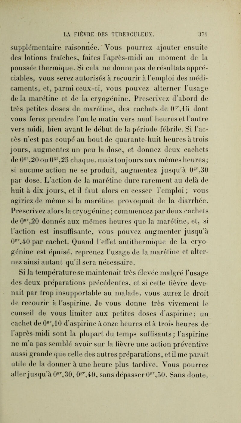 siipplcinentaire raisonnce. ' Vous pourrez ajouter ensuite (les lotions fraîches, faites l’après-midi au inoment de la pouss(3e thermique. Si cela ne donne pas de résultats appré- ciables, vous serez autorisés à recourir à l’emploi des médi- caments, et, parmi ceux-ci, vous pouvez alterner l’usage delà marétine et de la cryogénine. Prescrivez d’abord de très petites doses de marétine, des cachets de dont vous ferez prendre l’unie matin vers neuf heures et l’autr(‘ vers midi, bien avant le début de la période fébrile. Si l’ac- cès n’est pas coupé au bout de quarante-huit heures à trois jours, augmentez un peu la dose, et donnez deux cachets de 0^%20 ou 0^%25 chaque, mais toujours aux memes heures ; si aucune action ne se produit, augmentez jus({u’à 0^%30 par dose. L’action de la marétine dure rarement au delà de huit à dix jours, et il faut alors en cesser l’emploi ; vous agiriez de même si la marétine provoquait de la diarrhée. Prescrivez alors lacryogénine; commencez par deux cachets de 0^‘,20 donnés aux mêmes heures que la marétine, et, si l’action est insuffisante, vous pouvez augmenter jusqu’à 0^%40 par cachet. Quand l’effet antithermique de la cryo- génine est épuisé, reprenez l’usage de la marétine et alter- nez ainsi autant qu’il sera nécessaire. Si la température se maintenait très élevée malgré l’usage des deux préparations précédentes, et si cette fièvre deve- nait par trop insupportable au malade, vous aurez le droit de recourir à l’aspirine. Je vous donne très vivement le conseil de vous limiter aux petites doses d’aspirine; un cachet de 10 d’aspirine à onze heures et à trois heures de l’après-midi sont la plupart du temps suffisants ; l’aspirine ne m’a pas semblé avoir sur la fièvre une action préventive aussi grande que celle des autres préparations, et il me paraît utile de la donner à une heure plus tardive. Vous pourrez aller jusqu’à O^^.SO, 0^%40, sans dépasser O^^SO. Sans doute,