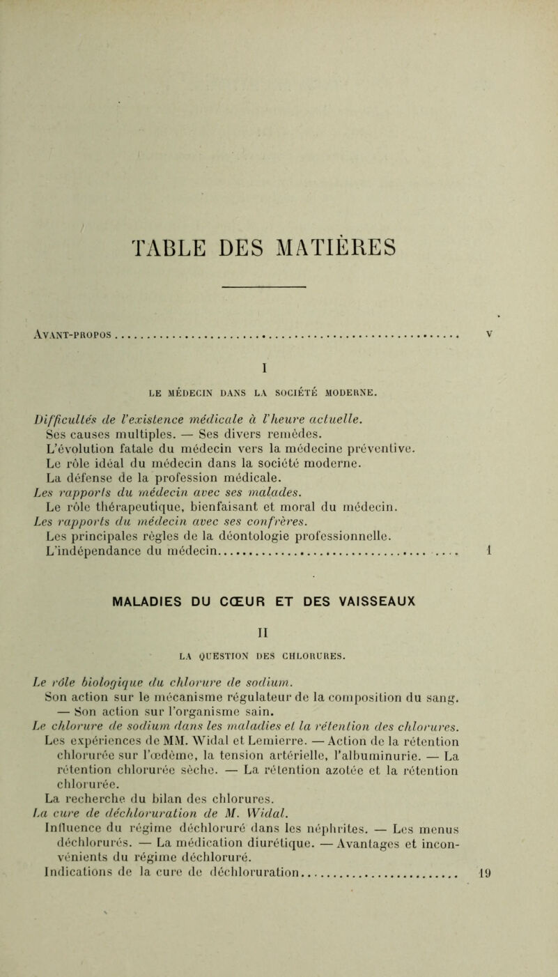 TABLE DES MATIÈRES Avant-propos v I LE MÉDECIN DANS LA SOCIÉTÉ MODERNE. Difficultés de Vexistence médicale à l’heure actuelle. Ses causes multiples. — Ses divers remèdes. L’évolution fatale du médecin vers la médecine préventive. Le rôle idéal du médecin dans la société moderne. La défense de la profession médicale. Les rapports du médecin avec ses malades. Le rôle thérapeutique, bienfaisant et moral du médecin. Les rapports du médecin avec ses confrères. Les principales règles de la déontologie professionnelle. L’indépendance du médecin 1 MALADIES DU CŒUR ET DES VAISSEAUX II LA QUESTION DES CHLORURES. Le rôle biologique du chlorure de sodium. Son action sur le mécanisme régulateur de la composition du sang. — Son action sur l’organisme sain. Le chlorure de sodium dans les maladies el la rétention des chlorures. Les expériences de MM. Widal et Lemierre. — Action de la rétention chlorurée sur l’oedéme, la tension artérielle, l’albuminurie. — La rétention chlorurée sèche. — La rétention azotée et la rétention chlorurée. La recherche du bilan des chlorures. La cure de déchloruration de M. Widal. Influence du régime déchloruré dans les néphrites. — Les menus déchlorurés. — La médication diurétique. —Avantages et incon- vénients du régime déchloruré. Indications de la cure de déchloruration 19