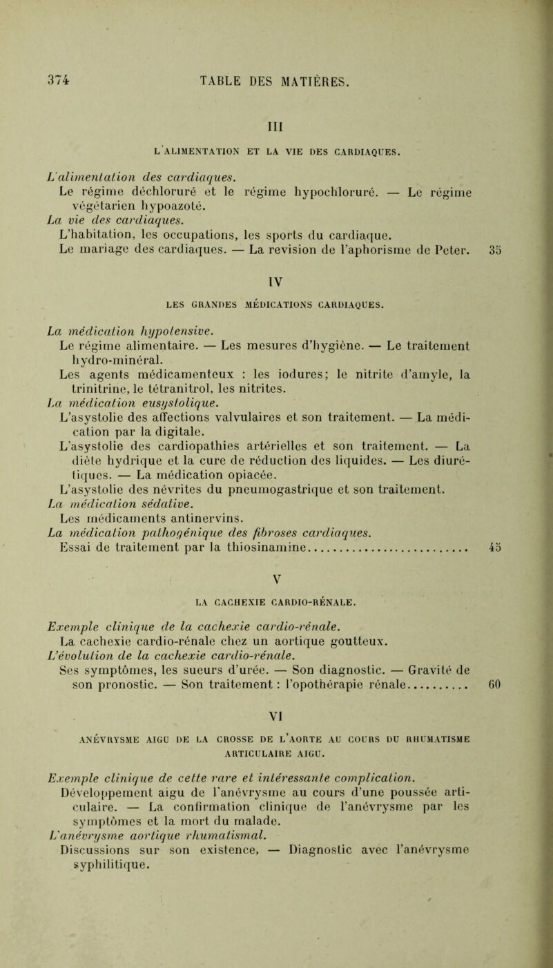 III l’alimentation et la vie des cardiaques. L'alimentation des cardiaques. Le régime déchloruré et le régime hypochloruré. — Le régime végétarien hypoazoté. La vie des cardiaques. L’habitation, les occupations, les sports du cardiaque. Le mariage des cardiaques. — La révision de l’aphorisme de Peter. 33 IV LES GRANDES MÉDICATIONS CARDIAQUES. La médication hypotensive. Le régime alimentaire. — Les mesures d’hygiène. — Le traitement hydro-minéral. Les agents médicamenteux : les iodures; le nitrite d’aniyle, la trinitrine, le tétranitrol, les nitrites. La médication eusystolique. L’asystolie des affections valvulaires et son traitement. — La médi- cation par la digitale. L’asystolie des cardiopathies artérielles et son traitement. — La diète hydrique et la cure de réduction des liquides. — Les diuré- tiques. — La médication opiacée. L’asystolie des névrites du pneumogastrique et son traitement. La médication sédative. Les médicaments antinervins. La médication pathogénique des fibroses cardiaques. Essai de traitement par la thiosinamine 43 V LA CACHEXIE CARDIO-RENALE. Exemple clinique de la cachexie cardio-rénale. La cachexie cardio-rénale chez un aortique goutteux. L’évolution de la cachexie cardio-rénale. Ses symptômes, les sueurs d’urée. — Son diagnostic. — Gravité de son pronostic. — Son traitement : l’opothérapie rénale 60 VI ANÉVRYSME AIGU DE LA CROSSE DE l’aORTE AU COURS DU RHUMATISME ARTICULAIRE AIGU. Exemple clinique de cette rare et intéressante complication. Développement aigu de l'anévrysme au cours d’une poussée arti- culaire. — La confirmation clinique de l’anévrysme par les symptômes et la mort du malade. L'anévrysme aortique rhumatismal. Discussions sur son existence, — Diagnostic avec l’anévrysme syphilitique.