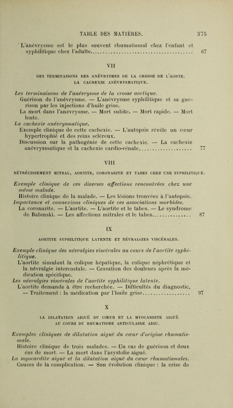 ' L’anévrysme est le plus souvent rhumatismal chez l’enfant et syphilitique chez l’adulte 67 VII DES TERMINAISONS DES ANÉVRYSMES DE LA CROSSE DE l’aoRTE. LA CACHEXIE ANÉVRYSMATIQUE. Les terminaisons de l’anévrysme de la crosse aortique. Guérison de l’anévrysme. — L’anévrysme syphilitique et sa gué- rison par les injections d’huile grise. La mort dans l’anévrysme. — Mort subite. — Mort rapide. — Mort lente. La cachexie anévrysmatique. Exemple clinique de cette cachexie. — L’autopsie révèle un cœur hypertrophié et des reins scléreux. Discussion sur la pathogénie de cette cachexie. — La cachexie anévrysmatique et la cachexie cardio-rénale 77 VIII RÉTRÉCISSEMENT MITRAL, AORTITE, CORONARITE ET TABES CHEZ UNE SYRHILITigUE. Exemple clinique de ces diverses affections rencontrées chez une même malade. Histoire clinique de la malade. — Les lésions trouvées à l’autopsie. Importance et connexions cliniques de ces associations morbides. La coronarite. — L’aortite. — L’aortite et le tabes. — Le syndrome de Babinski. — Les affections mitrales et le tabes 87 IX AORTITE SYPHILITIQUE LATENTE ET NÉVRALGIES VISCÉRALES. Exemple clinique des névralgies viscérales au cours de Vaortite syphi- litique. L’aortite simulant la colique hépatique, la eolique néphrétique et la névralgie intercostale. — Cessation des douleurs après la mé- dication spécifique. Les névralgies viscérales de l’aortite syphilitique latente. L’aortite demande à être recherchée. — Difficultés du diagnostic, — Traitement; la médication par l’huile grise 97 X LA DILATATION AIGUË DU COEUR ET LA MYOCARDITE AIGUË .\U COURS DU RHUMATISME ARTICULAIRE AIGU. Exemples cliniques de dilatation aiguë du cœur d’origine rhumatis- male. Histoire clinique de trois malades. — Un cas de guérison et deux cas de mort. — La mort dans Tasystolie aiguë. Art myocardite aiguë et la dilatation aiguë du cœur rhumatismales. Causes de la complication. — Son évolution clinique : la crise de