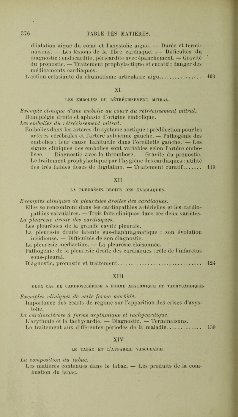(liiatation aigue du cœur et l’asystolie aiguë. — Durée et termi- naisons. — Les lésions de la fibre cardiaque. .— Dil'ücultés du tliagnostic : endocardite, péricardite avec épanchement. — Gravité du pronostic. — Traitement prophylactique et curatif: danger des médicaments cardiaques. L'action ectasiante du rhumatisme articulaire aigu 103 XI LES EMBOLIES DU RÉTRÉCISSEMENT MITRAL. Exemple clinique eVane embolie au cours du rétrécissement mitral. Hémiplégie droite et apliasie d’origine embolique. I.es embolies du rétrécissement mitral. Embolies dans les artèi'cs du système aortique : prédilection pour les artères cérébrales et l’artère sylvienne gauche. — Patliogénie des emljolies : leur cause habituelle dans l’oreillette gauche. — Les signes clini(iues des embolies sont variables selon l’artère embo- lisée. — Diagnostic avec la thrombose. — Gravité du pronostic. Le traitement prophylactique par l’hygiène des cardiaques : utilité des très faibles doses de digitaline. — Traitement curatif 115 XII LA PLEURÉSIE DROITE DES CARDIAgUES. Exemples cliniques de pleurésies droites des cardiaques. Elles se rencontrent dans les cardiopathies artérielles et les cardio- pathies valvulaires. — Trois faits cliniques dans ces deux variétés. La pleurésie droite des cardiaques. Les pleurésies de la grande cavité pleurale. La pleurésie droite latente sus-diaphragmatique : son évolution insidieuse. — Difficultés de son diagnostic. La pleurésie médiastine. — La pleurésie cloisonnée. Pathogénie de la pleurésie droite des cardiaques : rôle de l’infarctus sous-pleural. Diagnostic, pronostic et traitement 124 XIII DEUX CAS DE CARDIOSCLÉROSE A FORME ARYTHMigUE ET TACIIYCARDigUE. Exemples cliniques de cette forme morbide. Importance des écarts de régime sur l’apparition des crises d’asys- tolie. Ixi cardiosclérose à forme anjthmique et tachycantique. L’arythmie et la tachycardie. — Diagnostic. — Terminaisons. Le traitement aux dilférentes périodes de la maladie 138 XIV LE TABAC ET l’aPPAREIL VASCULAIRE. La composition du tabac. Les matières contenues dans le tabac. — Les produits de la com- bustion du tabac.