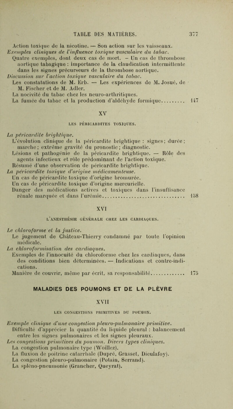 Action toxi(iue de la nicotine. — Son action sur les vaisseaux. Exemples cliniques de l'influence toxique vasculaire du tabac. Quatre exemples, dont deux cas de mort. - Un cas de thrombose aortique tabagique : importance de la claudication intermittente dans les signes précurseurs de la thrombose aortique. Discussion sur l'action toxique vasculaire du tabac. Les constatations de M. Erb. — Les expériences de M. Josué, de M.. Fischer et de M. Adler, La nocivité du tabac chez les neuro-artbriticiues. La fumée du tabac et la production d’aldéhyde formique 147 XV LES PÉRICARDITES TOXIQUES. La péricardite brightique. L’évolution clinique de la péricardite brightique : signes; durée; marche; extrême gravité du pronostic; diagnostic. Lésions et pathogénie de la péricardite brightique. — Rôle des agents infectieux et rôle prédominant de l’action toxique. Résumé d’une observation de péricardite brightique. La péricardite toxique d’origine médicamenteuse. Un cas de péricardite toxique d’origine bromurée. Un cas de péricardite toxique d’origine mercurielle. Danger des médications actives et toxiques dans l'insuflisance rénale marquée et dans l’urémie 158 XVI l’anesthésie générale chez les cardiaques. Le chloroforme et la justice. Le jugement de Château-Thierry condamné par toute l’opinion médicale. La chloroformisation des cardiaques. Exemples de l’innocuité du chloroforme chez les cardiaques, dan-s des conditions bien déterminées. — Indications et contre-indi- cations. Manière de couvrir, môme par écrit, sa responsabilité 175 MALADIES DES POUMONS ET DE LA PLÈVRE XVII LES congestions PRIMITIVES DU POUMON. Exemple clinique d’une congest’ion pleuro-pulmonaire primitive. Difficulté d’apprécier la quantité du liquide pleural : balancement entre les signes ymlmonaires et les signes pleuraux. Les congestions primitives du poumon. Divers types d'iniques. La congestion pulmonaire type (Woillez). La fluxion de poitrine catarrhale (Dupré, Grasset, Dieulafoy). La congestion pleuro-pulmonaire (Potain, Serrand). La spléno-pncumonie (Granclier, Queyrat).
