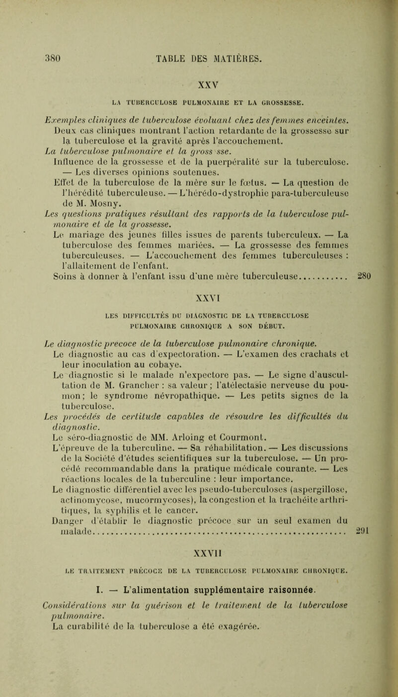 XXV LA TUBEUCULOSE PULMONAIBE ET LA GROSSESSE. Exemples cliniques de tuberculose évoluant chez des femmes enceintes. Deux cas cliniques montrant l’action retardante de la grossesse sur la tuberculose et la gravité après l’accoucliement. La tuberculose pulmonaire et la gross sse. Inlluence de la grossesse et de la puerpéralitè sur la tuberculose. — Les diverses opinions soutenues. Etï’et de la tuberculose de la mère sur le fœtus. — La question de riiérédité tuberculeuse. — L’hérédo-dystrophie para-tuberculeuse de M. Mosny. Les questions pratiques résultant des rapports de. la tuberculose pul- monaire et de la grossesse. Le mariage des jeunes filles issues de parents tuberculeux. — La tuberculose des femmes mariées. — La grossesse des femmes tuberculeuses. — L’accouchement des femmes tuberculeuses : l’allaitement de l’enfant. Soins à donner à l’enfant issu d'une mère tuberculeuse XXVI LES DIFFICULTÉS DU DIAGNOSTIC DE LA TUBERCULOSE PULMONAIRE CHRONIQUE A SON DÉBUT. Le diagnostic précoce de la tuberculose pulmonaire chronique. Le diagnostic au cas d'expectoration. — L’examen des crachats et leur inoculation au cobaye. Le diagnostic si le malade n’expectore pas. — Le signe d’auscul- tation de M. Grancher : sa valeur ; l’atélectasie nerveuse du pou- mon; le syndrome névropathique. — Les petits signes de la tuberculose. Les procédés de certitude capables de résoudre les difficultés du diagnostic. Le séro-diagnostic de MM. Arloing et Gourmont. L’épreuve de la tuberculine. — Sa réhabilitation. — Les discussions de la Société d'études scientifiques sur la tuDerculose. — Un pro- cédé recommandable dans la pratique médicale courante. — Les réactions locales de la tuberculine : leur importance. Le diagnostic différentiel avec les pseudo-tuberculoses (aspergillose, actinomycose, mucormycoses), la congestion et la trachéite arthri- tiques, la syphilis et le cancer. Danger d’établir le diagnostic précoce sur un seul examen du malade XXVII LE TRAITEMENT PRÉCOCE DE LA TUBERCULOSE PULMONAIRE CHRONIQUE. I. — L’alimentation supplémentaire raisonnée. Considérations sur la guérison et le traitement de la tuberculose pulmonaire. La curabilité de la tuberculose a été exagérée.