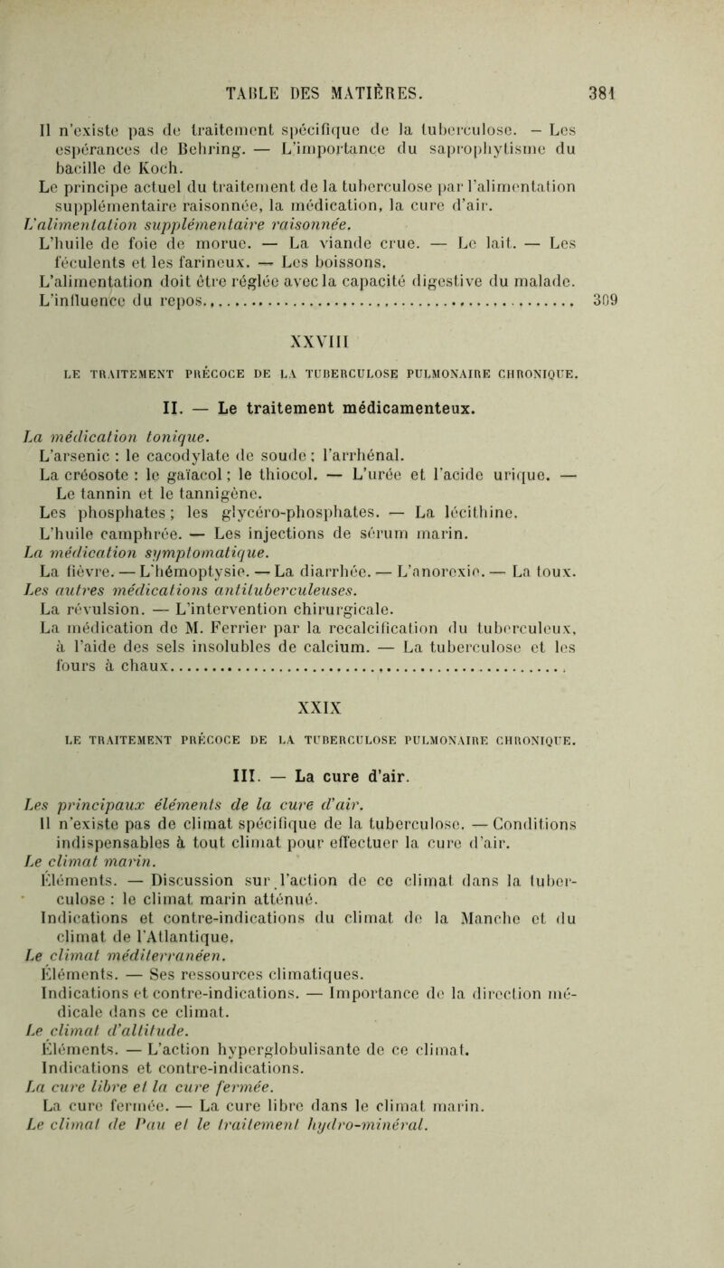 Il n’existe pas de Iraiteinent spécifique de la tuberculose. - Les espérances de Behring. — L’importance du saprophytisme du bacille de Koch. Le principe actuel du traitement de la tuberculose par ralimentafion supplémentaire raisonnée, la médication, la cure d’aii-. UaUmentalion supplémentawe raisonnée. L’huile de foie de morue. — La viande crue. — Le lait. — Les féculents et les farineux. — Les boissons. L’alimentation doit être réglée avec la capacité digestive du malade. L’influence du repos 309 XXVIII LE TRAITEMENT PRÉCOCE DE LA TUBERCULOSE PULMONAIRE CHRONIQUE. II. — Le traitement médicamenteux. La médication tonique. L’arsenic ; le cacodylate de soude ; l’arrhénal. La créosote : le gaïacol ; le thiocol. — L’urée et l’acide urique. — Le tannin et le tannigène. Les phosphates ; les glycéro-phosphates. — La lécithine. L’huile camphrée. — Les injections de sérum marin. La médication symptomatique. La fièvre. — L'iiémoptysie. — La diarrhée. — L’anorexie. — La toux. I.es autres médications antituberculeuses. La révulsion. — L’intervention chirurgicale. La médication de M. Ferrier par la recalcification du tuberculeux, à l’aide des sels insolubles de calcium. — La tuberculose et les fours à chaux XXIX LE TRAITEMENT PRÉCOCE DE LA TUBERCULOSE PULMONAIRE CHRONIQUE. III. — La cure d’air. Jæs principaux éléments de la cure d’air. 11 n’existe pas de climat spécifique de la tuberculose. —Conditions indispensables à tout climat pour effectuer la cure d’air. Le climat marin. Éléments. — Discussion sui\l’action de ce climat dans la (uber- culüse : le climat marin atténué. Indications et contre-indications du climat de la Manche et du climat de l’Atlantique. Le climat méditerranéen. Eléments. — Ses ressources climatiques. Indications et contre-indications. — Importance de la direction mé- dicale dans ce climat. Le climat d’altitude. Eléments. — L’action hyperglobulisantc de ce climat. Indications et contre-indications. La cure libre et la cure fermée. La cure fermée. — La cure libre dans le climat marin. Le climat de Pau et le traitement hydro-minéral.