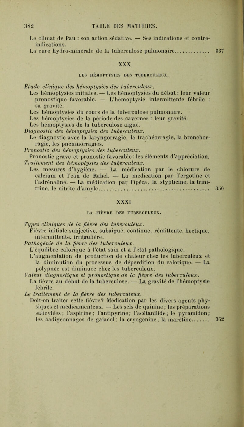 Le climat de Pau : son action sédative. — Ses indications et contre- indications. La cure hydro-minérale de la tuberculose pulmonaire 337 XXX LES HÉMOPTYSIES DES TUBERCULEUX. Élude clinique des hémoptysies des tuberculeux. Les hémoptysies initiales. — Les hémoptysies du début : leur valeur pronostique favorable. — L’hémoptysie intermittente fébrile : sa gravité. Les hémoptysies du cours de la tuberculose pulmonaire. Les hémoptysies de la période des cavernes : leur gravité. Les hémoptysies de la tuberculose aiguë. Diagnostic des hémoptysies des tuberculeux. Le diagnostic avec la laryngorragie, la trachéorragie, la bronchor- ragie, les pneurnorragies. Pronostic des hémoptysies des tuberculeux. Pronostic grave et pronostic favorable : les éléments d’appréciation. Trailement des hémoptysies des tuberculeux. Les mesures d’hygiène. — La médication par le chlorure de calcium et l’eau de Rabel. — La médication par l’ergotine et l’adrénaline. — La médication par l’ipéca, la stypticine, la trini- trine, le nitrite d’amyle 330 XXXI LA FIÈVRE DES TUBERCULEUX. Types cliniques de la fièvre des tuberculeux. Fièvre initiale subjective, subaiguë, continue, rémittente, hectique, intermittente, irrégulière. Pathogénie de la fièvre des tuberculeux. L’équilibre calorique à l’état sain et à l’état pathologique. L'augmentation de production de chaleur chez les tuberculeux et la diminution du processus de déperdition du calorique. — La polypnée est diminuée chez les tuberculeux. Valeur diagnostique et pronostique de la fièvre des tuberculeux. La fièvre au début de la tuberculose. — La gravité de l’hémoptysie fébrile. Le traitement de la fièvre des tuberculeux. Doit-on traiter cette fièvre? Médication par les divers agents phy- siques et médicamenteux. — Les sels de quinine ; les préparations salicylées ; l’aspirine; l’antipyrine; l’acétanilide; le pyraraidon; les badigeonnages de gaïacol; la cryogénine, la marétine 3C2