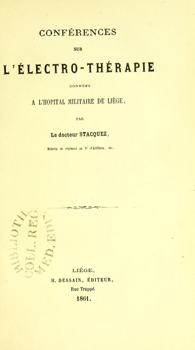 CONFÉRENCES SUR L'ÉLECTRO-THÉRAPIE DONNÉES A L'HOPITAL MILITAIRE DE LIEGE, PAR Le docteur STACQUEZ, Médecin de régiment au 3e d'Artillerie, etc. puai ***** /•V • A > H. DESSAI1N, ÉDITEUR, Rue Trappé. 1861.