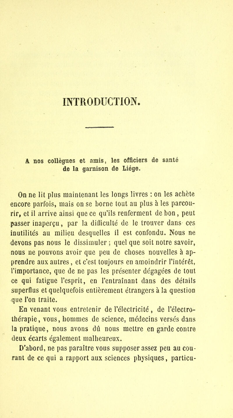 INTRODUCTION A nos collègues et amis, les officiers de santé de la garnison de Liège. On ne lit plus maintenant les longs livres : on les achète encore parfois, mais on se borne tout au plus à les parcou- rir, et il arrive ainsi que ce qu'ils renferment de bon, peut passer inaperçu, par la difficulté de le trouver dans ces inutilités au milieu desquelles il est confondu. Nous ne devons pas nous le dissimuler ; quel que soit notre savoir, nous ne pouvons avoir que peu de choses nouvelles à ap- prendre aux autres, et c'est toujours en amoindrir l'intérêt, l'importance, que de ne pas les présenter dégagées de tout ce qui fatigue l'esprit, en l'entraînant dans des détails superflus et quelquefois entièrement étrangers à la question que Ton traite. En venant vous entretenir de l'électricité , de l'électro- îhérapie, vous, hommes de science, médecins versés dans la pratique, nous avons dû nous mettre en garde contre deux écarts également malheureux. D'abord, ne pas paraître vous supposer assez peu au cou- rant de ce qui a rapport aux sciences physiques, particu-