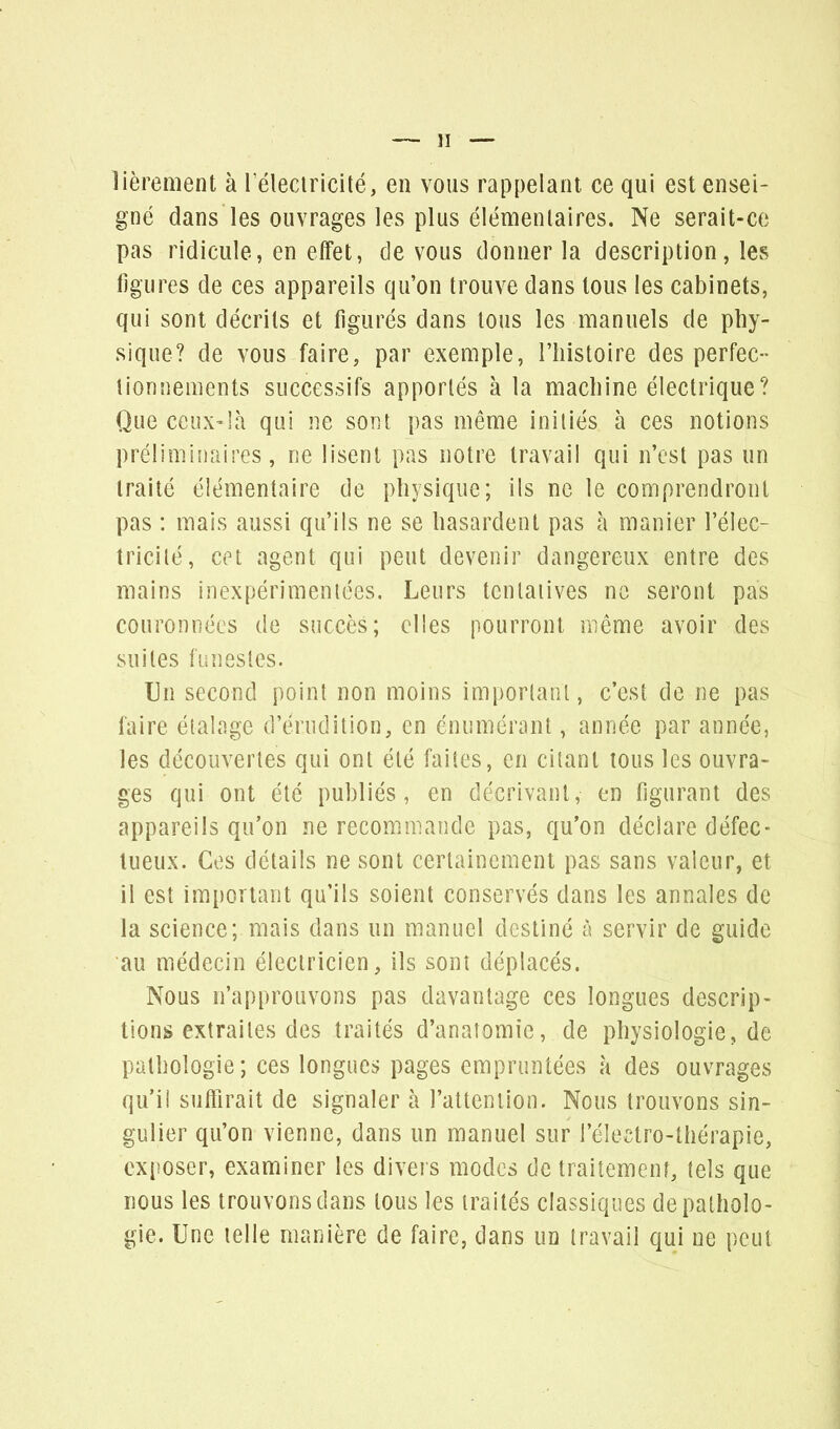 îièrement à l'électricité, en vous rappelant ce qui est ensei- gné dans les ouvrages les plus élémentaires. Ne serait-ce pas ridicule, en effet, de vous donner la description, les figures de ces appareils qu'on trouve dans tous les cabinets, qui sont décrits et figurés dans tous les manuels de phy- sique? de vous faire, par exemple, l'histoire des perfec- tionnements successifs apportés à la machine électrique? Que ceux-là qui ne sont pas même initiés à ces notions préliminaires, ne lisent pas notre travail qui n'est pas un traité élémentaire de physique; ils ne le comprendront pas : mais aussi qu'ils ne se hasardent pas à manier l'élec- tricité, cet agent qui peut devenir dangereux entre des mains inexpérimentées. Leurs tentatives ne seront pas couronnées de succès; elles pourront même avoir des suites funestes. Un second point non moins important, c'est de ne pas faire étalage d'érudition, en énumérant, année par année, les découvertes qui ont été faites, en citant tous les ouvra- ges qui ont été publiés, en décrivant, en figurant des appareils qu'on ne recommande pas, qu'on déclare défec- tueux. Ces détails ne sont certainement pas sans valeur, et il est important qu'ils soient conservés dans les annales de la science; mais dans un manuel destiné à servir de guide au médecin électricien, ils sont déplacés. Nous n'approuvons pas davantage ces longues descrip- tions extraites des traités d'anatomie, de physiologie, de pathologie; ces longues pages empruntées à des ouvrages qu'il suffirait de signaler à l'attention. Nous trouvons sin- gulier qu'on vienne, dans un manuel sur l'électro-thérapie, exposer, examiner les divers modes de traitement, tels que nous les trouvons dans tous les traités classiques de patholo- gie. Une telle manière de faire, clans un travail qui ne peut