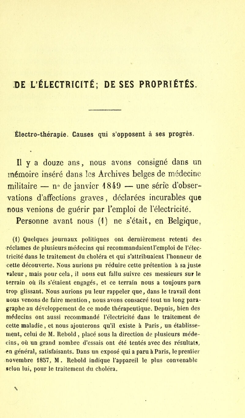 DE L'ÉLECTRICITÉ; DE SES PROPRIÉTÉS» Électro-thérapie. Causes qui s'opposent à ses progrès. Il y a douze ans, nous avons consigné dans un mémoire inséré dans les Archives belges de médecine militaire — n° de janvier 1849 — une série d'obser- vations d'affections graves, déclarées incurables que nous venions de guérir par l'emploi de l'électricité. Personne avant nous (1) ne s'était, en Belgique. (i) Quelques journaux politiques ont dernièrement retenti des réclames de plusieurs médecins qui recommandaientremploi de l'élec- tricité dans le traitement du choléra et qui s'attribuaient l'honneur de cette découverte. Nous aurions pu réduire cette prétention à sa juste valeur , mais pour cela, il nous eut fallu suivre ces messieurs sur le terrain où ils s'étaient engagés, et ce terrain nous a toujours parti trop glissant. Nous aurions pu leur rappeler que, dans le travail dont nous venons de faire mention, nous avons consacré tout un long para- graphe au développement de ce mode thérapeutique. Depuis, bien des médecins ont aussi recommandé l'électricité dans le traitement de Cette maladie, et nous ajouterons qu'il existe à Paris, un établisse- ment, celui de M. Rebold, placé sous la direction de plusieurs méde- cins, où un grand nombre d'essais ont été tentés avec des résultats, en général, satisfaisants. Dans un exposé qui a paru à Paris, lepreniier novembre 1857, M. Rebold indique l'appareil le plus convenable selon lui, pour le traitement du choléra. \