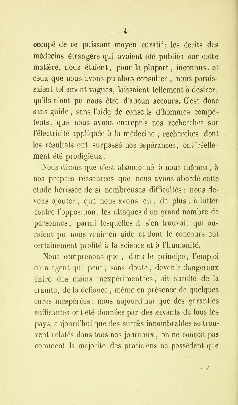 occupé de ce puissant moyen curatif ; les écrits des médecins étrangers qui avaient été publiés sur cette matière, nous étaient, pour la plupart, inconnus, et ceux que nous avons pu alors consulter , nous parais- saient tellement vagues, laissaient tellement à désirer, qu'ils n'ont pu nous être d'aucun secours. C'est donc sans guide, sans laide de conseils d'hommes compé- tents, que nous avons entrepris nos recherches sur l'électricité appliquée à la médecine , recherches dont les résultats ont surpassé nos espérances, ont réelle- ment été prodigieux. Nous disons que c'est abandonné à nous-mêmes , à nos propres ressources que nous avons abordé cette étude hérissée de si nombreuses difficultés : nous de- vons ajouter, que nous avons eu , de plus , à lutter- contre l'opposition, les attaques d'un grand nombre de personnes, parmi lesquelles il s'en trouvait qui au- raient pu nous venir en aide et dont le concours eut certainement profité à la science et à l'humanité. Nous comprenons que , dans le principe, l'emploi d'un agent qui peut, sans doute, devenir dangereux entre des mains inexpérimentées, ait suscité de la crainte, de la défiance , même en présence de quelques cures inespérées ; mais aujourd'hui que des garanties suffisantes ont été données par des savants de tous les pays, aujourd'hui que des succès innombrables se trou- vent relatés dans tous nos journaux, on ne conçoit pas comment la majorité des praticiens ne possèdent que