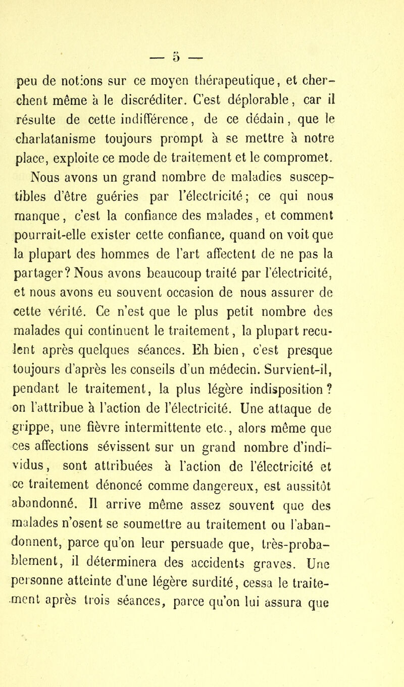 peu de notions sur ce moyen thérapeutique, et cher- chent même à le discréditer. C'est déplorable, car il résulte de cette indifférence, de ce dédain, que le charlatanisme toujours prompt à se mettre à notre place, exploite ce mode de traitement et le compromet. Nous avons un grand nombre de maladies suscep- tibles d'être guéries par l'électricité; ce qui nous manque, c'est la confiance des malades, et comment pourrait-elle exister cette confiance, quand on voit que la plupart des hommes de l'art affectent de ne pas la partager? Nous avons beaucoup traité par l'électricité, et nous avons eu souvent occasion de nous assurer de cette vérité. Ce n'est que le plus petit nombre des malades qui continuent le traitement, la plupart recu- lent après quelques séances. Eh bien, c'est presque toujours d'après les conseils d'un médecin. Survient-il, pendant le traitement, la plus légère indisposition? on l'attribue à l'action de l'électricité. Une attaque de grippe, une fièvre intermittente etc., alors même que ces affections sévissent sur un grand nombre d'indi- vidus, sont attribuées à l'action de l'électricité et ce traitement dénoncé comme dangereux, est aussitôt abandonné. Il arrive même assez souvent que des malades n'osent se soumettre au traitement ou l'aban- donnent, parce qu'on leur persuade que, très-proba- blement, il déterminera des accidents graves. Une ■personne atteinte d'une légère surdité, cessa le traite- ment après trois séances, parce qu'on lui assura que