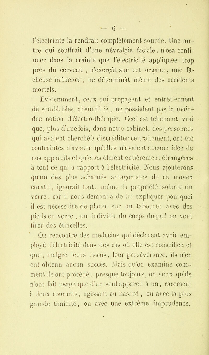 l'électricité la rendrait complètement sourde. Une au- tre qui souffrait d'une névralgie faciale, n'osa conti- nuer dans la crainte que l'électricité appliquée trop près du cerveau , n'exerçât sur cet organe , une fâ- cheuse influence, ne déterminât même des accidents mortels. Evidemment, ceux qui propagent et entretiennent de semblables absurdités , ne possèdent pas la moin- dre notion d'électro-thérapie. Ceci est tellement vrai que, plus d'une fois, dans notre cabinet, des personnes qui avaient cherché a discréditer ce traitement, ont été contraintes d'avouer qu'elles n'avaient aucune idée de nos appareils et qu'elles étaient entièrement étrangères à tout ce qui a rapport à l'électricité. Nous ajouterons qu'un des plus acharnés antagonistes de ce moyen curatif, ignorait tout, même la propriété isolante du verre, car il nous demanda de lui expliquer pourquoi il est nécessaire de placer sur un tabouret avec des pieds en verre , un individu du corps duquel on veut tirer des étincelles. On rencontre des médecins qui déclarent avoir em- ployé l éltjctricité dans des cas où elle est conseillée et que, malgré leurs essais, leur persévérance, ils n'en oui obtenu aucun succès. Mais qu'on examine com- ment ils ont procédé : presque toujours, on verra qu'ils n'ont fait usage que d'un seul appareil à un , rarement à deux courants, agissant au hasard , ou avec la plus grande timidité, ou avec une extrême imprudence.