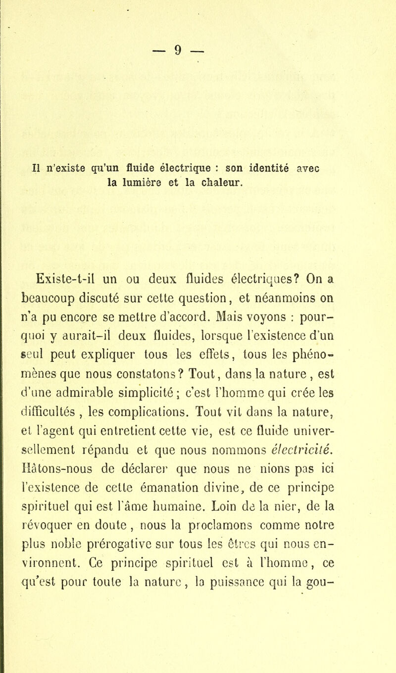 la lumière et la chaleur. Existe-t-il un ou deux fluides électriques? On a beaucoup discuté sur cette question, et néanmoins on n'a pu encore se mettre d'accord. Mais voyons : pour- quoi y aurait-il deux fluides, lorsque l'existence d'un seul peut expliquer tous les effets, tous les phéno- mènes que nous constatons? Tout, dans la nature , est d'une admirable simplicité ; c'est l'homme qui crée les difficultés , les complications. Tout vit dans la nature, ei l'agent qui entretient cette vie, est ce fluide univer- sellement répandu et que nous nommons électricité. Hâtons-nous de déclarer que nous ne nions pas ici l'existence de cette émanation divine, de ce principe spirituel qui est l'âme humaine. Loin de la nier, de la révoquer en doute , nous la proclamons comme notre plus noble prérogative sur tous les êtres qui nous en- vironnent. Ce principe spirituel est à l'homme, ce qu'est pour toute la nature, la puissance qui la gou-