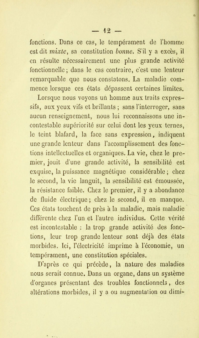 — \% — fonctions. Dans ce cas, le tempérament de l'homme est dit mixte, sa constitution bonne. S'il y a excès, il en résulte nécessairement une plus grande activité fonctionnelle ; dans le cas contraire, c'est une lenteur remarquable que nous constatons. La maladie com- mence lorsque ces états dépassent certaines limites. Lorsque nous voyons un homme aux traits expres- sifs, aux yeux vifs et brillants ; sans l'interroger, sans aucun renseignement, nous lui reconnaissons une in- contestable supériorité sur celui dont les yeux ternes, le teint blafard, la face sans expression, indiquent une grande lenteur dans l'accomplissement des fonc- tions intellectuelles et organiques. La vie, chez le pre- mier, jouit d'une grande activité, la sensibilité est exquise, la puissance magnétique considérable ; chez le second, la vie languit, la sensibilité est émoussée, la résistance faible. Chez le premier, il y a abondance de fluide électrique; chez le second, il en manque. Ces états touchent de près à la maladie, mais maladie différente chez l'un et l'autre individus. Cette vérité est incontestable : la trop grande activité des fonc- tions, leur trop grande lenteur sont déjà des états morbides. Ici, l'électricité imprime à l'économie, un tempérament, une constitution spéciales. D'après ce qui précède, la nature des maladies nous serait connue. Dans un organe, dans un système d'organes présentant des troubles fonctionnels, des altérations morbides, il y a ou augmentation ou dimi-