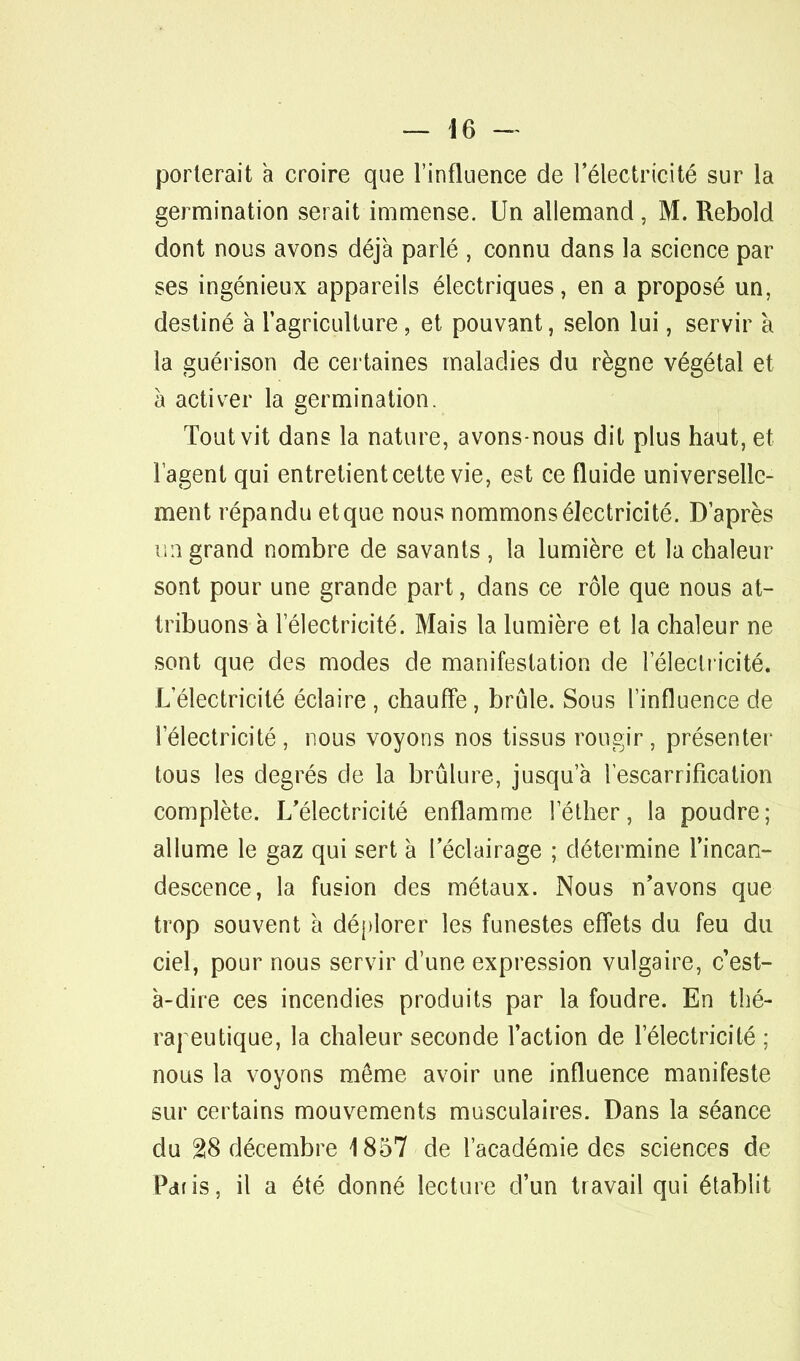 porterait à croire que l'influence de l'électricité sur la germination serait immense. Un allemand, M. Rebold dont nous avons déjà parlé , connu dans la science par ses ingénieux appareils électriques, en a proposé un, destiné à l'agriculture, et pouvant, selon lui, servir à la guérison de certaines maladies du règne végétal et à activer la germination. Tout vit dans la nature, avons-nous dit plus haut, et l'agent qui entretient cette vie, est ce fluide universelle- ment répandu et que nous nommons électricité. D'après un grand nombre de savants , la lumière et la chaleur sont pour une grande part, dans ce rôle que nous at- tribuons à l'électricité. Mais la lumière et la chaleur ne sont que des modes de manifestation de l'électricité. L'électricité éclaire , chauffe, brûle. Sous l'influence de l'électricité, nous voyons nos tissus rougir, présenter tous les degrés de la brûlure, jusqu'à lescarrification complète. L'électricité enflamme l'éther, la poudre; allume le gaz qui sert à l'éclairage ; détermine l'incan- descence, la fusion des métaux. Nous n'avons que trop souvent à déplorer les funestes effets du feu du ciel, pour nous servir d'une expression vulgaire, c'est- à-dire ces incendies produits par la foudre. En thé- rapeutique, la chaleur seconde l'action de l'électricité ; nous la voyons môme avoir une influence manifeste sur certains mouvements musculaires. Dans la séance du 28 décembre 1857 de l'académie des sciences de Pdfis, il a été donné lecture d'un travail qui établit