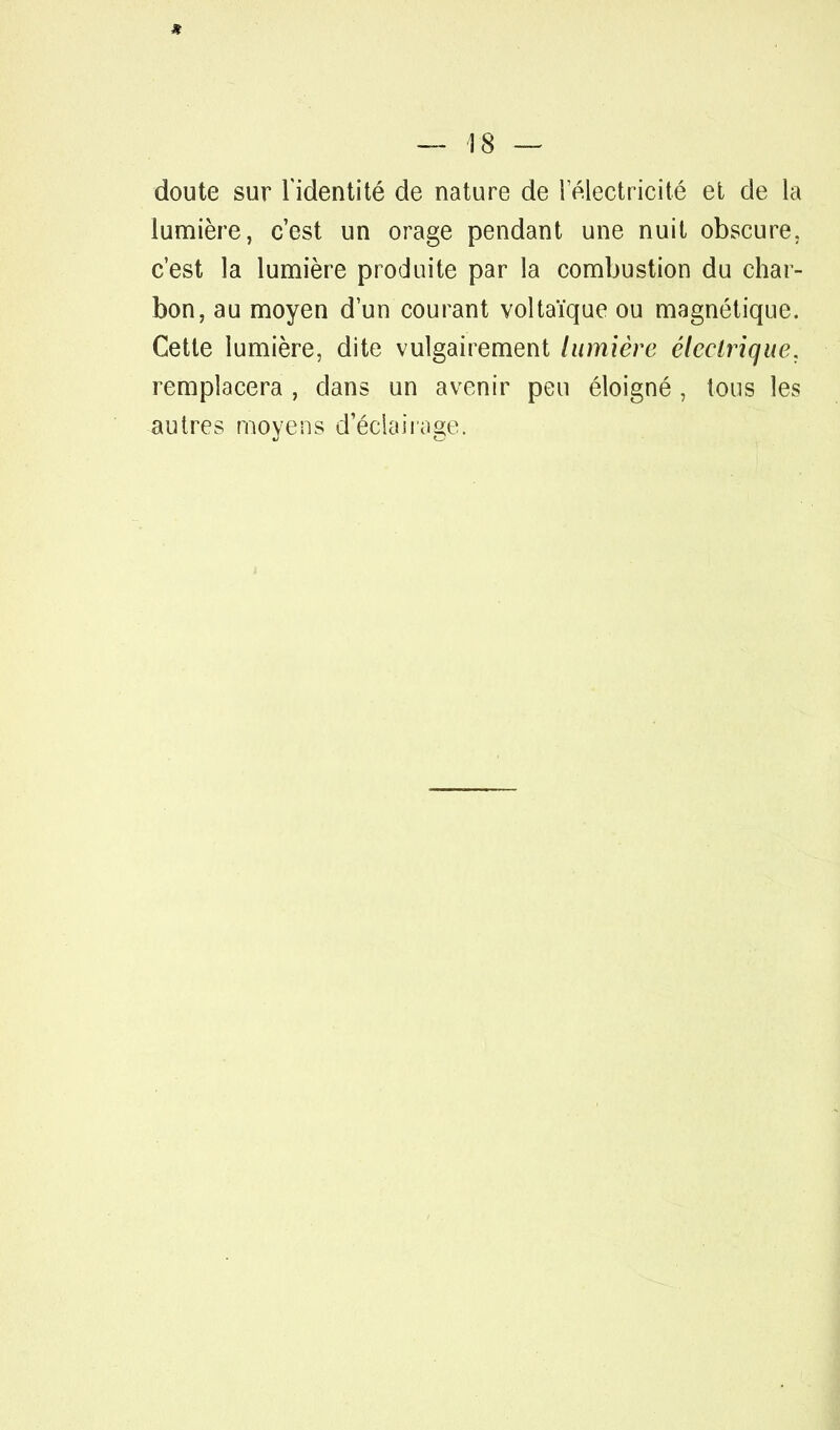 doute sur l'identité de nature de l'électricité et de la lumière, c'est un orage pendant une nuit obscure, c'est la lumière produite par la combustion du char- bon, au moyen d'un courant voltaïque ou magnétique. Cette lumière, dite vulgairement lumière électrique. remplacera , clans un avenir peu éloigné , tous les autres moyens d'éclairage.