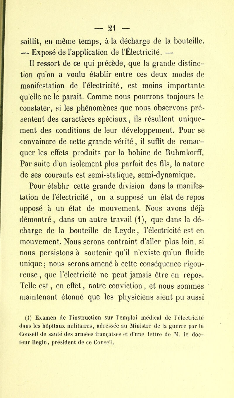 saillit, en même temps, à la décharge de la bouteille. — Exposé de l'application de l'Électricité. — Il ressort de ce qui précède, que la grande distinc- tion qu'on a voulu établir entre ces deux modes de manifestation de l'électricité, est moins importante qu'elle ne le parait. Comme nous pourrons toujours le constater, si les phénomènes que nous observons pré- sentent des caractères spéciaux, ils résultent unique- ment des conditions de leur développement. Pour se convaincre de cette grande vérité, il suffit de remar- quer les effets produits par la bobine de Ruhmkorff. Par suite d'un isolement plus parfait des fils, la nature de ses courants est semi-statique, semi-dynamique. Pour établir cette grande division dans la manifes- tation de l'électricité, on a supposé un état de repos opposé à un état de mouvement. Nous avons déjà démontré, dans un autre travail (1), que dans la dé- charge de la bouteille de Leyde, 1 électricité est en mouvement. Nous serons contraint d'aller plus loin, si nous persistons à soutenir qu'il n'existe qu'un fluide unique ; nous serons amené à cette conséquence rigou- reuse , que l'électricité ne peut jamais être en repos. Telle est, en effet, notre conviction, et nous sommes maintenant étonné que les physiciens aient pu aussi (1) Examen de l'instruction sur l'emploi médical de l'électricité dans les hôpitaux militaires, adressée au Ministre de la guerre par le Conseil de santé des armées françaises et d'une lettre de M. le doc- leur Begin, président de ce Conseil.