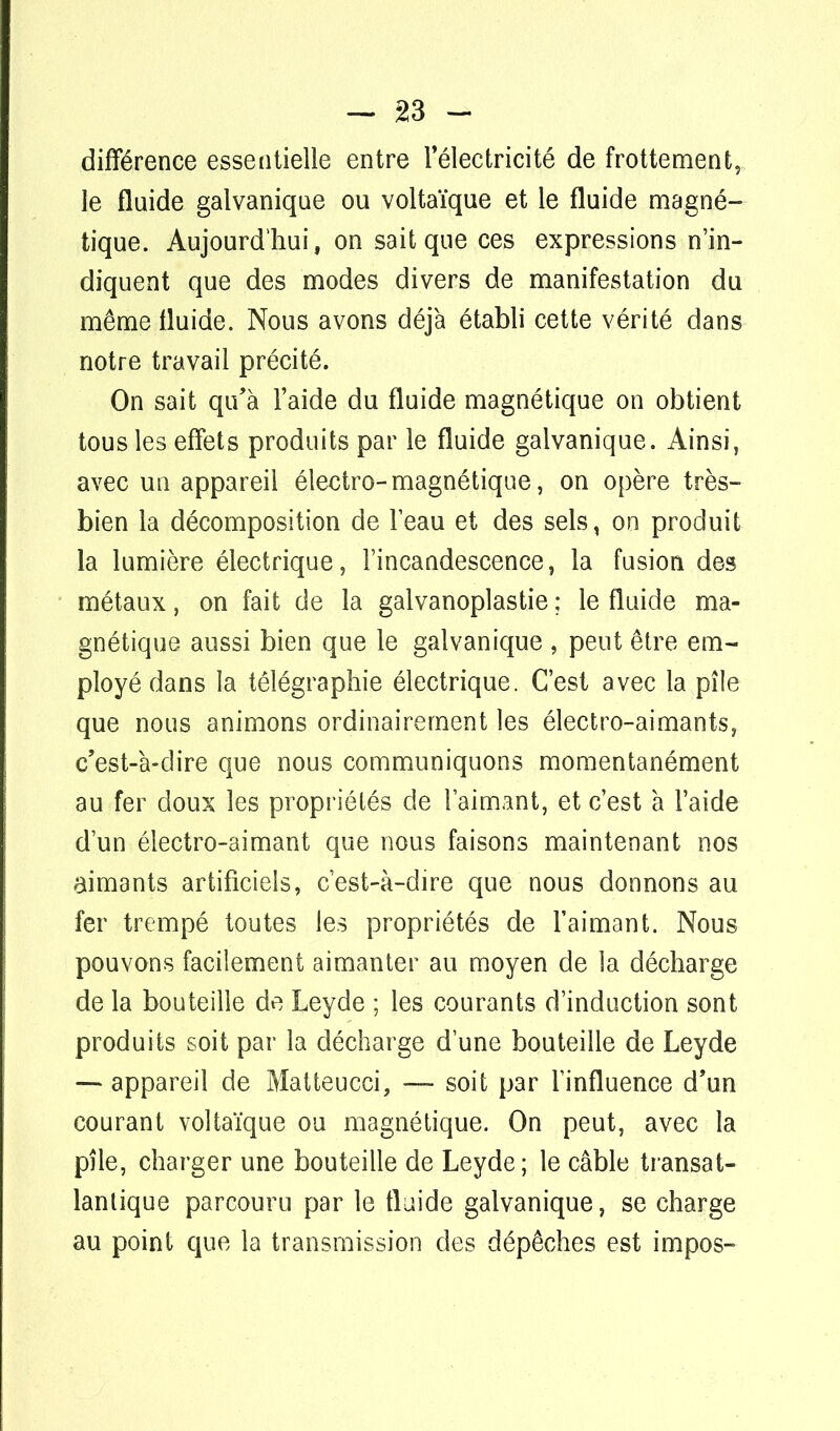 -in- différence essentielle entre l'électricité de frottement, le fluide galvanique ou voltaïque et le fluide magné- tique. Aujourd'hui, on sait que ces expressions n'in- diquent que des modes divers de manifestation du même fluide. Nous avons déjà établi cette vérité dans notre travail précité. On sait qu'à l'aide du fluide magnétique on obtient tous les effets produits par le fluide galvanique. Ainsi, avec un appareil électro-magnétique, on opère très- bien la décomposition de l'eau et des sels, on produit la lumière électrique, l'incandescence, la fusion des métaux, on fait de la galvanoplastie ; le fluide ma- gnétique aussi bien que le galvanique , peut être em- ployé dans la télégraphie électrique. C'est avec la pile que nous animons ordinairement les électro-aimants, c'est-à-dire que nous communiquons momentanément au fer doux les propriétés de l'aimant, et c'est à l'aide d'un électro-aimant que nous faisons maintenant nos aimants artificiels, c'est-à-dire que nous donnons au fer trempé toutes les propriétés de l'aimant. Nous pouvons facilement aimanter au moyen de la décharge de la bouteille de Leyde ; les courants d'induction sont produits soit par la décharge d'une bouteille de Leyde — appareil de Matteucci, — soit par l'influence d'un courant voltaïque ou magnétique. On peut, avec la pîle, charger une bouteille de Leyde; le câble transat- lantique parcouru par le fluide galvanique, se charge au point que la transmission des dépêches est impos-