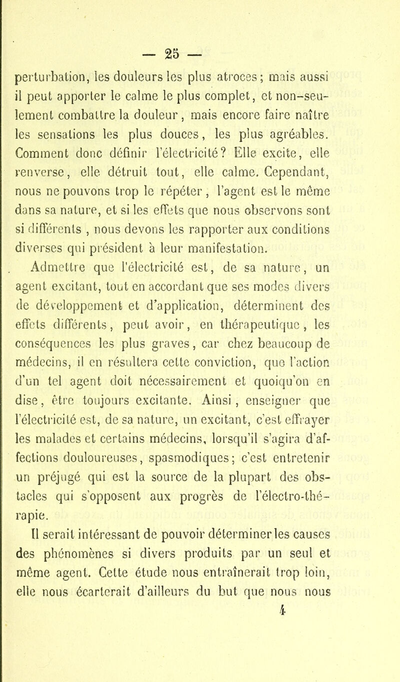 perturbation, les douleurs les plus atroces; mais aussi il peut apporter le calme le plus complet, et non-seu- lement combattre la douleur , mais encore faire naître les sensations les plus douces, les plus agréables. Comment clone définir l'électricité? Elle excite, elle renverse, elle détruit tout, elle calme. Cependant, nous ne pouvons trop le répéter , l'agent est le même dans sa nature, et si les effets que nous observons sont si différents , nous devons les rapporter aux conditions diverses qui président à leur manifestation. Admettre que l'électricité est, de sa nature, un agent excitant, tout en accordant que ses modes divers de développement et d'application, déterminent des effets différents, peut avoir, en thérapeutique, les conséquences les plus graves, car chez beaucoup de médecins, il en résultera cette conviction, que l'action d'un tel agent doit nécessairement et quoiqu'on en dise, être toujours excitante. Ainsi, enseigner que l'électricité est, de sa nature, un excitant, c'est effrayer les malades et certains médecins, lorsqu'il s'agira d'af- fections douloureuses, spasmodiques; c'est entretenir un préjugé qui est la source de la plupart des obs- tacles qui s'opposent aux progrès de 1 électro-thé- rapie. Il serait intéressant de pouvoir déterminer les causes des phénomènes si divers produits par un seul et même agent. Cette étude nous entraînerait trop loin, elle nous écarterait d'ailleurs du but que nous nous 4