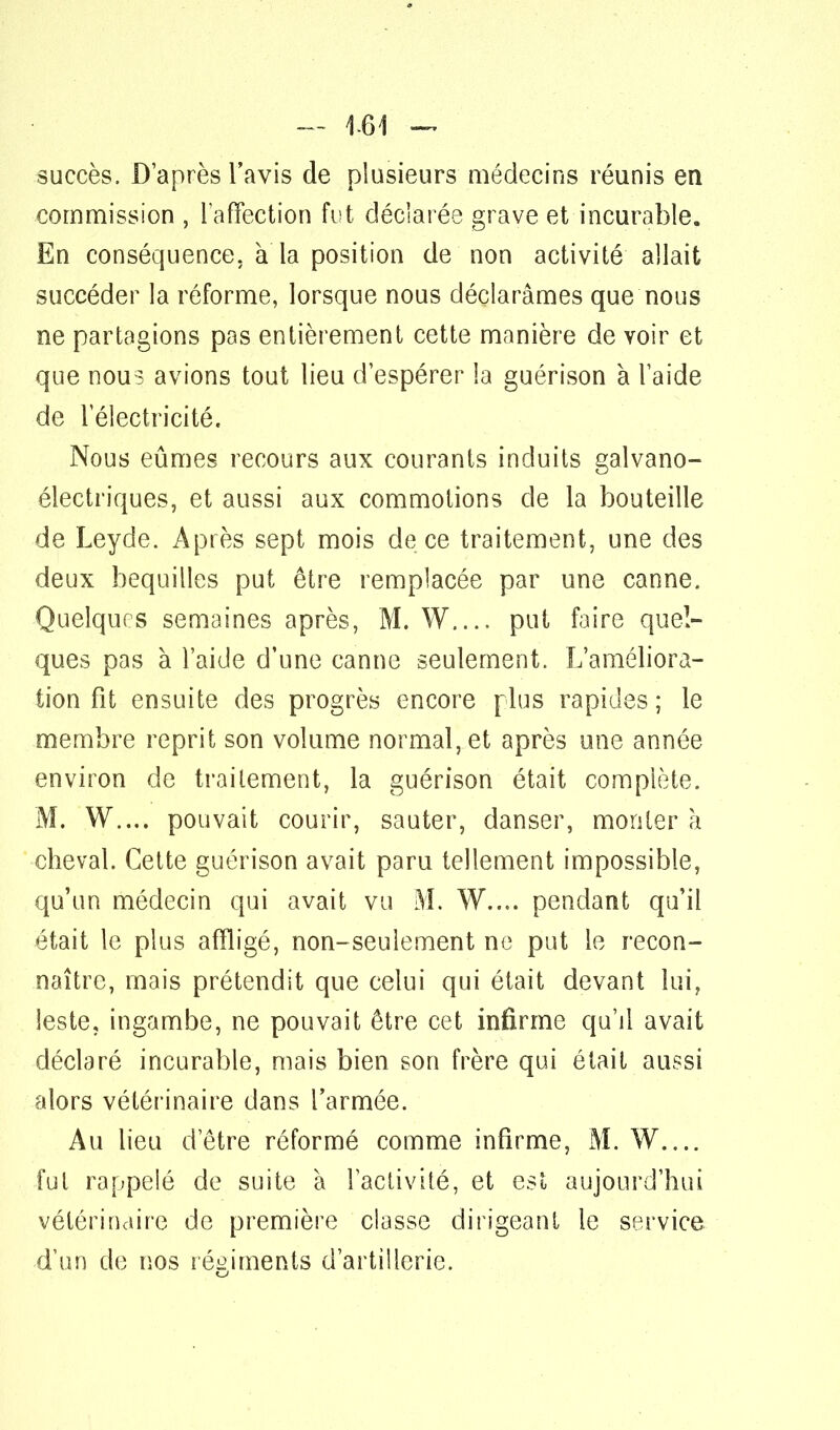 — 1-61 — succès. D'après l'avis de plusieurs médecins réunis en commission , l'affection fut déclarée grave et incurable. En conséquence, à la position de non activité allait succéder la réforme, lorsque nous déclarâmes que nous ne partagions pas entièrement cette manière de voir et que nous avions tout lieu d'espérer la guérison à l'aide de l'électricité. Nous eûmes recours aux courants induits gaîvano- électriques, et aussi aux commotions de la bouteille de Leyde. Après sept mois de ce traitement, une des deux béquilles put être remplacée par une canne. Quelques semaines après, M. W.... put faire quel- ques pas à l'aide d'une canne seulement. L'améliora- tion fit ensuite des progrès encore plus rapides ; le membre reprit son volume normal, et après une année environ de traitement, la guérison était complète. M. W.... pouvait courir, sauter, danser, monter à cheval. Cette guérison avait paru tellement impossible, qu'un médecin qui avait vu M. W.... pendant qu'il était le plus affligé, non-seulement ne put le recon- naître, mais prétendit que celui qui était devant lui, leste, ingambe, ne pouvait être cet infirme qu'il avait déclaré incurable, mais bien son frère qui était aussi alors vétérinaire dans l'armée. Au lieu d'être réformé comme infirme, M. W.... fui rappelé de suite à l'activité, et est aujourd'hui vétérinaire de première classe dirigeant le service, d'un de nos régiments d'artillerie.