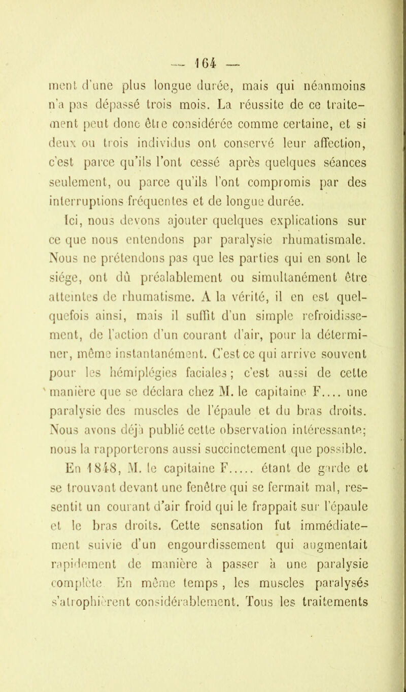 ment d'une plus longue durée, mais qui néanmoins n'a pas dépassé trois mois. La réussite de ce traite- ment peut donc être considérée comme certaine, et si deux ou trois individus ont conservé leur affection, c'est parce qu'ils l'ont cessé après quelques séances seulement, ou parce qu'ils l'ont compromis par des interruptions fréquentes et de longue durée. Ici, nous devons ajouter quelques explications sur ce que nous entendons par paralysie rhumatismale. Nous ne prétendons pas que les parties qui en sont le siège, ont dû préalablement ou simultanément être atteintes de rhumatisme. A la vérité, il en est quel- quefois ainsi, mais il suffit d'un simple refroidisse- ment, de l'action d'un courant d'air, pour la détermi- ner, même instantanément. C'est ce qui arrive souvent pour les hémiplégies faciales ; c'est au?si de cette x manière que se déclara chez M. le capitaine F.... une paralysie des muscles de l'épaule et du bras droits. Nous avons déjà publié cette observation intéressante; nous la rapporterons aussi succinctement que possible. En 1848, M. le capitaine F étant de garde et se trouvant devant une fenêtre qui se fermait mal, res- sentit un courant d'air froid qui le frappait sur l'épaule et le bras droits. Cette sensation fut immédiate- ment suivie d'un engourdissement qui augmentait rapidement de manière à passer à une paralysie complète En même temps , les muscles paralysés s'atrophièrent considérablement. Tous les traitements