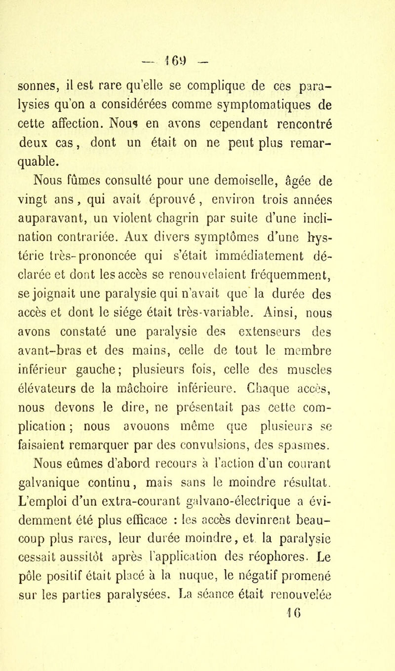 sonnes, il est rare qu'elle se complique de ces para- lysies qu'on a considérées comme symptomatiques de cette affection. Nous en avons cependant rencontré deux cas, dont un était on ne peut plus remar- quable. Nous fûmes consulté pour une demoiselle, âgée de vingt ans, qui avait éprouvé , environ trois années auparavant, un violent chagrin par suite d'une incli- nation contrariée. Aux divers symptômes d'une hys- térie très-prononcée qui s'était immédiatement dé- clarée et dont les accès se renouvelaient fréquemment, se joignait une paralysie qui n'avait que la durée des accès et dont le siège était très-variable. Ainsi, nous avons constaté une paralysie des extenseurs des avant-bras et des mains, celle de tout le membre inférieur gauche; plusieurs fois, celle des muscles élévateurs de la mâchoire inférieure. Chaque accès, nous devons le dire, ne présentait pas cette com- plication ; nous avouons môme que plusieurs se faisaient remarquer par des convulsions, des spasmes. Nous eûmes d'abord recours à l'action d'un courant galvanique continu, mais sans le moindre résultat. L'emploi d'un extra-courant gaîvano-éîectrique a évi- demment été plus efficace : les accès devinrent beau- coup plus rares, leur durée moindre, et la paralysie cessait aussitôt après l'application des réophores. Le pôle positif était placé a la nuque, le négatif promené sur les parties paralysées. La séance était renouvelée 1 G