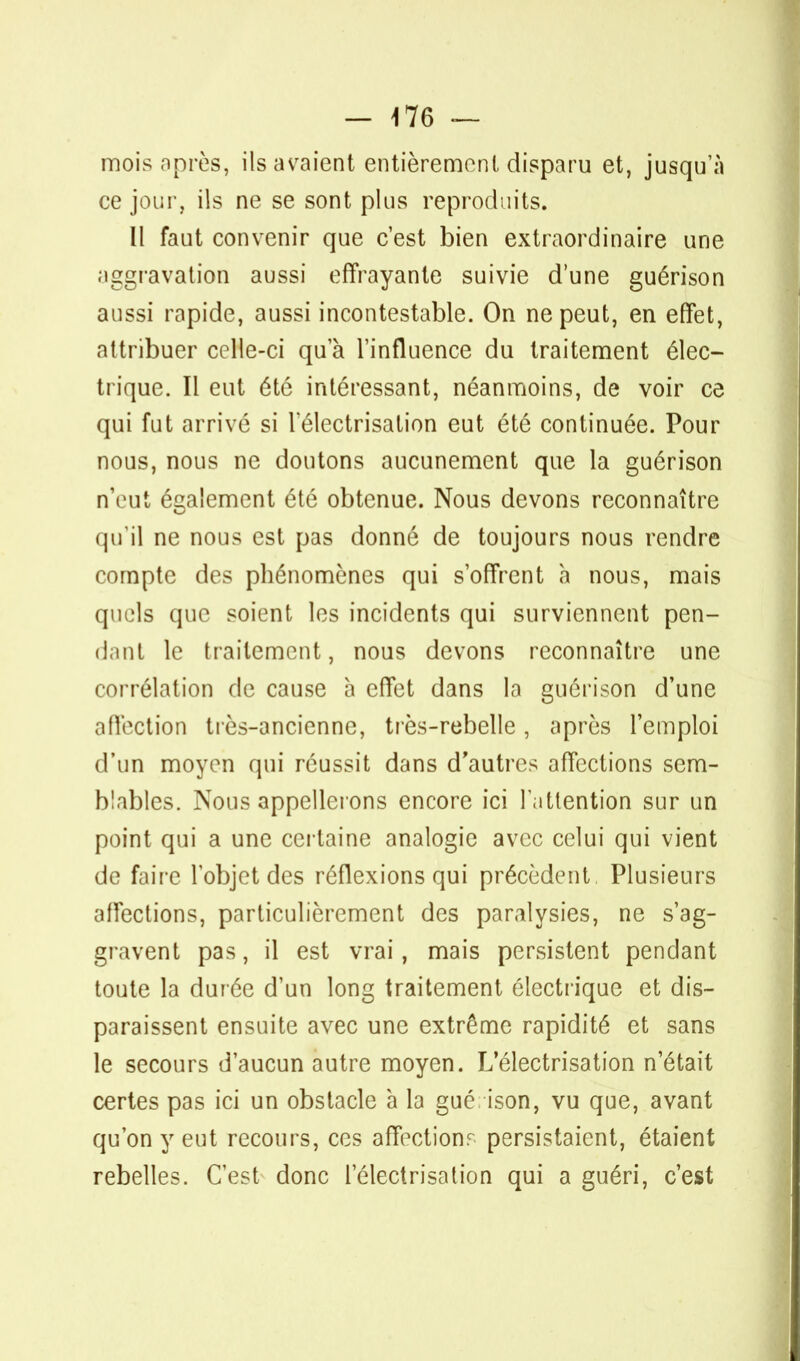 mois après, ils avaient entièrement disparu et, jusqu'à ce jour, ils ne se sont plus reproduits. Il faut convenir que c'est bien extraordinaire une aggravation aussi effrayante suivie d'une guérison aussi rapide, aussi incontestable. On ne peut, en effet, attribuer celle-ci qu'à l'influence du traitement élec- trique. Il eut été intéressant, néanmoins, de voir ce qui fut arrivé si lelectrisation eut été continuée. Pour nous, nous ne doutons aucunement que la guérison n'eut également été obtenue. Nous devons reconnaître qu'il ne nous est pas donné de toujours nous rendre compte des phénomènes qui s'offrent à nous, mais quels que soient les incidents qui surviennent pen- dant le traitement, nous devons reconnaître une corrélation de cause a effet dans la guérison d'une affection très-ancienne, très-rebelle, après l'emploi d'un moyen qui réussit dans d'autres affections sem- blables. Nous appellerons encore ici l'attention sur un point qui a une certaine analogie avec celui qui vient de faire l'objet des réflexions qui précèdent Plusieurs affections, particulièrement des paralysies, ne s'ag- gravent pas, il est vrai, mais persistent pendant toute la durée d'un long traitement électrique et dis- paraissent ensuite avec une extrême rapidité et sans le secours d'aucun autre moyen. L'électrisation n'était certes pas ici un obstacle à la gué ison, vu que, avant qu'on y eut recours, ces affections persistaient, étaient rebelles. C'est donc lelectrisation qui a guéri, c'est