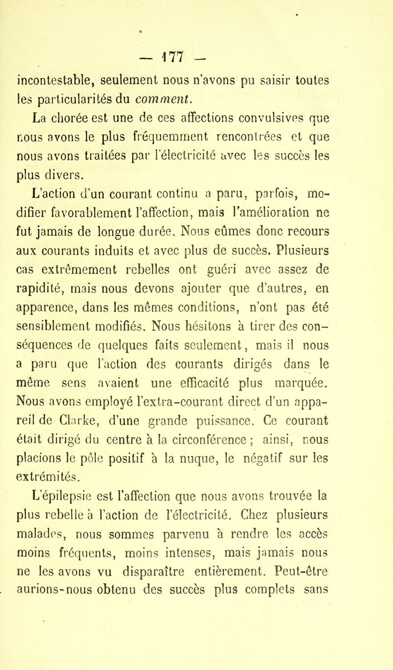 incontestable, seulement nous n'avons pu saisir toutes les particularités du comment. La chorée est une de ces affections convulsives que nous avons le plus fréquemment rencontrées et que nous avons traitées par i électricité avec les succès les plus divers. L'action d'un courant continu a paru, parfois, mo- difier favorablement l'affection, mais l'amélioration ne fut jamais de longue durée. Nous eûmes donc recours aux courants induits et avec plus de succès. Plusieurs cas extrêmement rebelles ont guéri avec assez de rapidité, mais nous devons ajouter que d'autres, en apparence, dans les mêmes conditions, n'ont pas été sensiblement modifiés. Nous hésitons à tirer des con- séquences de quelques faits seulement, mais il nous a paru que l'action des courants dirigés dans le même sens avaient une efficacité plus marquée. Nous avons employé l'extra-courant direct d'un appa- reil de Clarke, d'une grande puissance. Ce courant était dirigé du centre à la circonférence ; ainsi, nous placions le pôle positif à la nuque, le négatif sur les extrémités. L epilepsie est l'affection que nous avons trouvée la plus rebelle à l'action de l'électricité. Chez plusieurs malades, nous sommes parvenu à rendre les accès moins fréquents, moins intenses, mais jamais nous ne les avons vu disparaître entièrement. Peut-être aurions-nous obtenu des succès plus complets sans