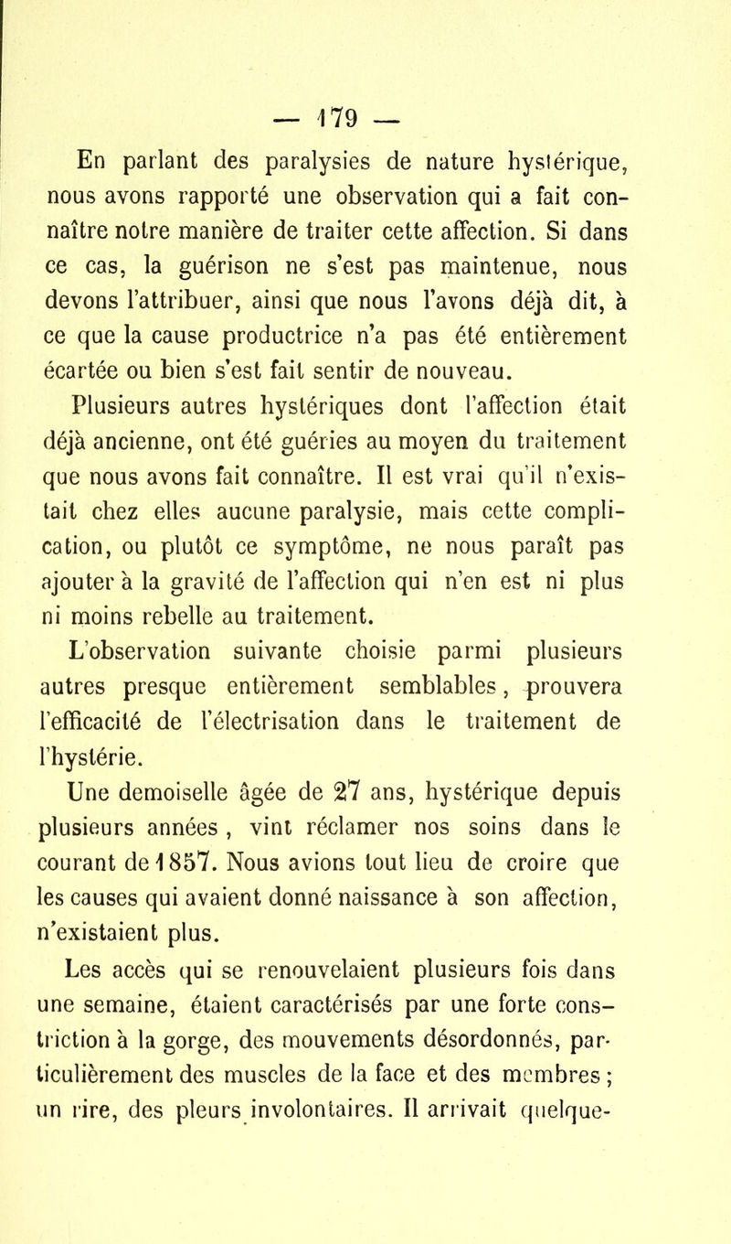 En parlant des paralysies de nature hystérique, nous avons rapporté une observation qui a fait con- naître notre manière de traiter cette affection. Si dans ce cas, la guérison ne s'est pas maintenue, nous devons l'attribuer, ainsi que nous l'avons déjà dit, à ce que la cause productrice n'a pas été entièrement écartée ou bien s'est fait sentir de nouveau. Plusieurs autres hystériques dont l'affection était déjà ancienne, ont été guéries au moyen du traitement que nous avons fait connaître. Il est vrai qu'il n'exis- tait chez elles aucune paralysie, mais cette compli- cation, ou plutôt ce symptôme, ne nous paraît pas ajouter à la gravité de l'affection qui n'en est ni plus ni moins rebelle au traitement. L'observation suivante choisie parmi plusieurs autres presque entièrement semblables, prouvera l'efficacité de l'électrisation dans le traitement de l'hystérie. Une demoiselle âgée de 27 ans, hystérique depuis plusieurs années , vint réclamer nos soins dans le courant de 1857. Nous avions tout lieu de croire que les causes qui avaient donné naissance à son affection, n'existaient plus. Les accès qui se renouvelaient plusieurs fois dans une semaine, étaient caractérisés par une forte cons- triction à la gorge, des mouvements désordonnés, par- ticulièrement des muscles de la face et des membres ; un rire, des pleurs involontaires. Il arrivait quelque-