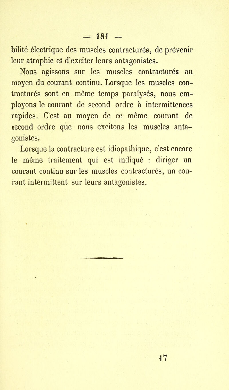 bilité électrique des muscles contraciurés, de prévenir leur atrophie et d'exciter leurs antagonistes. Nous agissons sur les muscles contracturés au moyen du courant continu. Lorsque les muscles con- tracturés sont en même temps paralysés, nous em- ployons le courant de second ordre à intermittences rapides. C'est au moyen de ce même courant de second ordre que nous excitons les muscles anta- gonistes. Lorsque la contracture est idiopatliique, c'est encore le même traitement qui est indiqué : diriger un courant continu sur les muscles contracturés, un cou- rant intermittent sur leurs antagonistes. 47