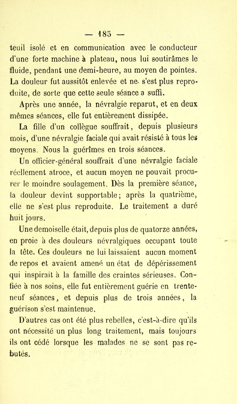 teuil isolé et en communication avec le conducteur d'une forte machine à plateau, nous lui soutirâmes le fluide, pendant une demi-heure, au moyen de pointes. La douleur fut aussitôt enlevée et ne* s'est plus repro- duite, de sorte que cette seule séance a suffi. Après une année, la névralgie reparut, et en deux mêmes séances, elle fut entièrement dissipée. La fille d'un collègue souffrait, depuis plusieurs mois, d'une névralgie faciale qui avait résisté à tous les moyens. Nous la guérîmes en trois séances. Un officier-général souffrait d'une névralgie faciale réellement atroce, et aucun moyen ne pouvait procu- rer le moindre soulagement. Dès la première séance, la douleur devint supportable; après la quatrième, elle ne s'est plus reproduite. Le traitement a duré huit jours. Une demoiselle était, depuis plus de quatorze années, en proie à des douleurs névralgiques occupant toute la tête. Ces douleurs ne lui laissaient aucun moment de repos et avaient amené un état de dépérissement qui inspirait à la famille des craintes sérieuses. Con- fiée à nos soins, elle fut entièrement guérie en trente- neuf séances, et depuis plus de trois années, la guérison s'est maintenue. D'autres cas ont été plus rebelles, c'est-à-dire qu'ils ont nécessité un plus long traitement, mais toujours ils ont cédé lorsque les malades ne se sont pas re- butés.