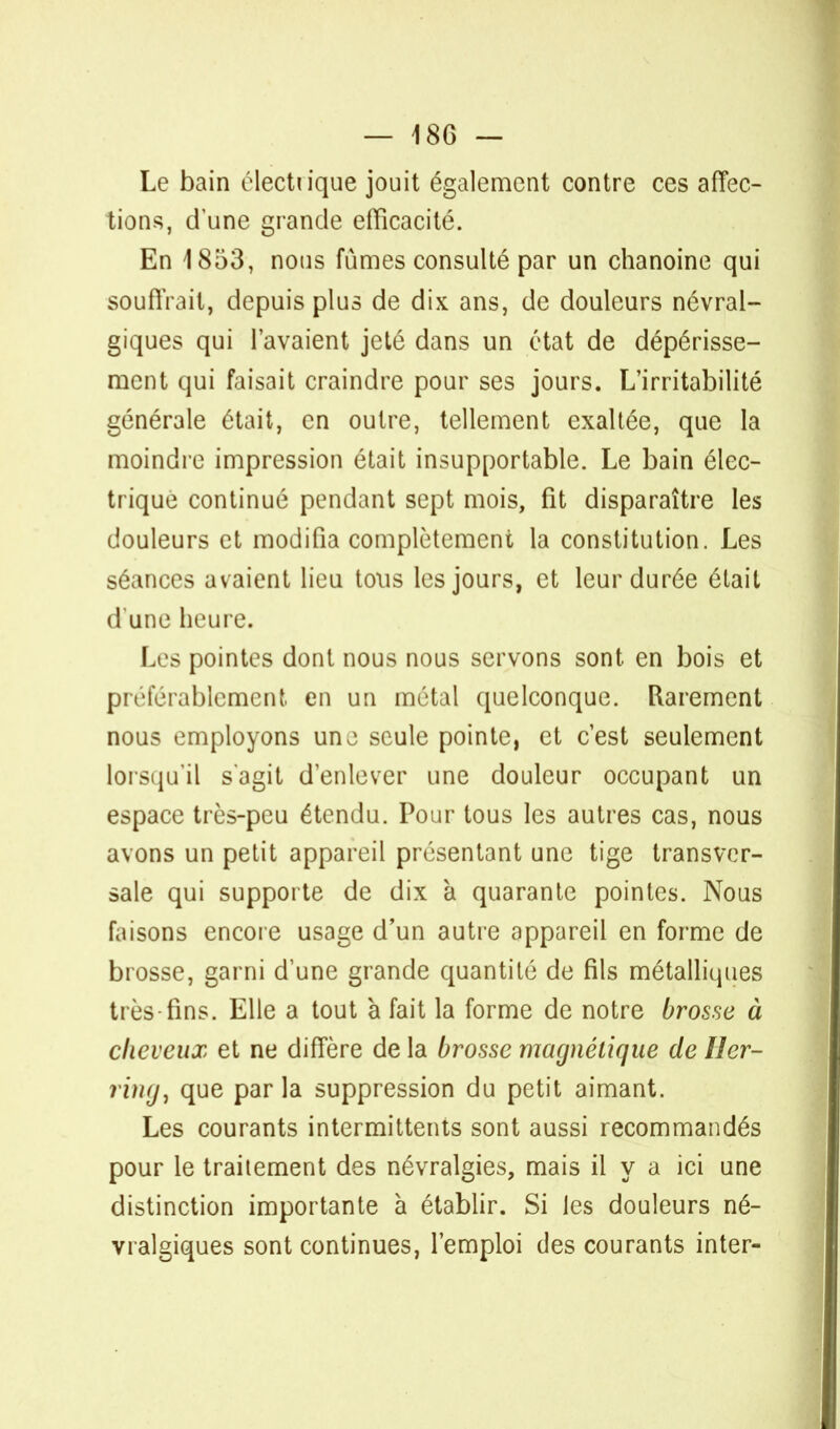 Le bain électiique jouit également contre ces affec- tions, dune grande efficacité. En 1853, nous fûmes consulté par un chanoine qui souffrait, depuis plus de dix ans, de douleurs névral- giques qui l'avaient jeté dans un état de dépérisse- ment qui faisait craindre pour ses jours. L'irritabilité générale était, en outre, tellement exaltée, que la moindre impression était insupportable. Le bain élec- trique continué pendant sept mois, fit disparaître les douleurs et modifia complètement la constitution. Les séances avaient lieu tous les jours, et leur durée était d une heure. Les pointes dont nous nous servons sont en bois et préférablement en un métal quelconque. Rarement nous employons une seule pointe, et c'est seulement lorsqu'il s'agit d'enlever une douleur occupant un espace très-peu étendu. Pour tous les autres cas, nous avons un petit appareil présentant une tige transver- sale qui supporte de dix à quarante pointes. Nous faisons encore usage d'un autre appareil en forme de brosse, garni d'une grande quantité de fils métalliques très tins. Elle a tout à fait la forme de notre brosse à cheveux et ne diffère de la brosse magnétique de lîer- ring, que par la suppression du petit aimant. Les courants intermittents sont aussi recommandés pour le traitement des névralgies, mais il y a ici une distinction importante à établir. Si les douleurs né- vralgiques sont continues, l'emploi des courants inter-